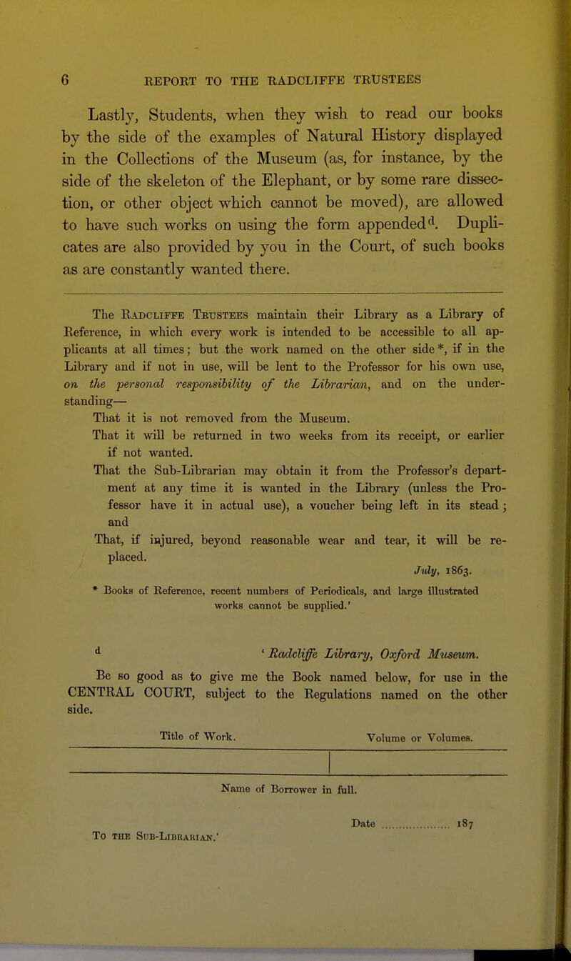 Lastly, Students, wlien they wish to read our books by the side of the examples of Natural History displayed in the Collections of the Museum (as, for instance, by the side of the skeleton of the Elephant, or by some rare dissec- The Radcliffe Trustees maintaiu their Library as a Library of Reference, in which every work is intended to be accessible to all ap- plicants at all times; but the work named on the other side *, if in the Library and if not in use, will be lent to the Professor for his own use, on the personal responsibility of the Librarian, and on the under- standing— That it is not removed from the Museum. That it will be returned in two weeks from its receipt, or eai-lier if not wanted. That the Sub-Librarian may obtain it from the Pi'ofessor's depart- ment at any time it is wanted in the Library (unless the Pro- fessor have it in actual use), a voucher being left in its stead; That, if injured, beyond reasonable wear and tear, it will be re- Be so good as to give me the Book named below, for use in the CENTRAL COURT, subject to the Regulations named on the other and d ' Radcliffe Library, Oxford Museum. side. Title of Work. Volume or Volumes. Name of Borrower in full. Date 187 To THE Sdb-Libraiuan.'