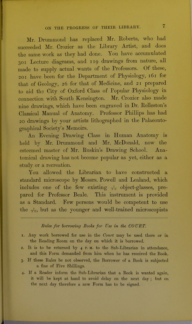 Mr. Drummond has replaced Mr. Eoberts, who had succeeded Mr, Crozier as the Library Artist, and does the same work as they had done. You have accumulated 301 Lecture diagrams, and 119 drawings from nature, all made to supply actual wants of the Professors. Of these, 201 have been for the Department of Physiology, 161 for that of Geology, 26 for that of Medicine, and 21 prepared to aid the City of Oxford Class of Popular Physiology in connection with South Kensington. Mr. Crozier also made nine drawings, which have been engraved in Dr. Eolleston's Classical Manual of Anatomy. Professor Phillips has had 20 drawings by your artists lithographed in the Palaeonto- graphical Society's Memoirs. An Evening Drawing Class in Human Anatomy is held by Mr. Drummond and Mr. McDonald, now the esteemed master of Mr. Euskin's Drawing School. Ana- tomical drawing has not become popular as yet, either as a study or a recreation. You allowed the Librarian to have constructed a standard microscope by Messrs. Powell and Lealand, which includes one of the few existing object-glasses, pre- pared for Professor Beale. This instrument is provided as a Standard. Few persons would be competent to use the -5V, but as the younger and weU-trained microscopists Rules for harrowing Books for Use in tlie COURT. 1. Any work borrowed for use in the Court may be used there or in the Reading Room on the day on which it is borrowed. 2. It is to be returned by 4 P. m. to the Sub-Librarian in attendance, and this Form demanded from him when he has received the Book. 3. If these Rules be not observed, the Borrower of a Book is subjected a fine of Five Shillings. 4. If a Reader inform the Sub-Librarian that a Book is wanted again, it will be kept at hand to avoid delay on the next day ; but on the next day therefore a new Form has to be signed.