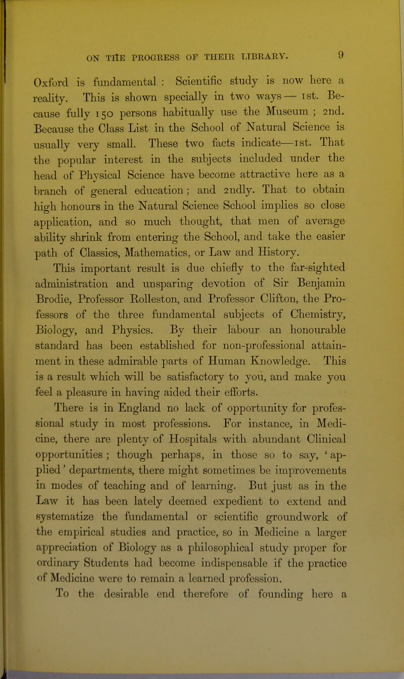 Oxford is fundamental : Scientific study is now here a reality. This is shown specially in two ways— ist. Be- cause fully 150 persons habitually use the Museum ; 2nd. Because the Class List in the School of Natural Science is usually very small. These two facts indicate—ist. That the popular interest in the subjects included under the head of Physical Science have become attractive here as a branch of general education; and 2ndly. That to obtain high honours in the Natural Science School implies so close apphcation, and so much thought, that men of average ability shrink from entering the School, and take the easier path of Classics, Mathematics, or Law and History. This important result is due chiefly to the far-sighted administration and unsparing devotion of Sir Benjamin Brodie, Professor Rolleston, and Professor Clifton, the Pro- fessors of the three fundamental subjects of Chemistry, Biology, and Physics. By their labour an honourable standard has been estabhshed for non-professional attain- ment in these admirable parts of Human Knowledge. This is a result which will be satisfactory to you, and make you feel a pleasure in having aided their efforts. There is in England no lack of opportunity for profes- sional study in most professions. For instance, in Medi- cine, there are plenty of Hospitals with abundant Chnical opportunities ; though perhaps, in those so to say, ' ap- plied ' departments, there might sometimes be improvements in modes of teaching and of learning. But just as in the Law it has been lately deemed expedient to extend and systematize the fundamental or scientific groundwork of the empirical studies and practice, so in Medicine a larger appreciation of Biology as a philosophical study proper for ordinary Students had become indispensable if the practice of Medicine were to remain a learned profession. To the desirable end therefore of foundmg here a