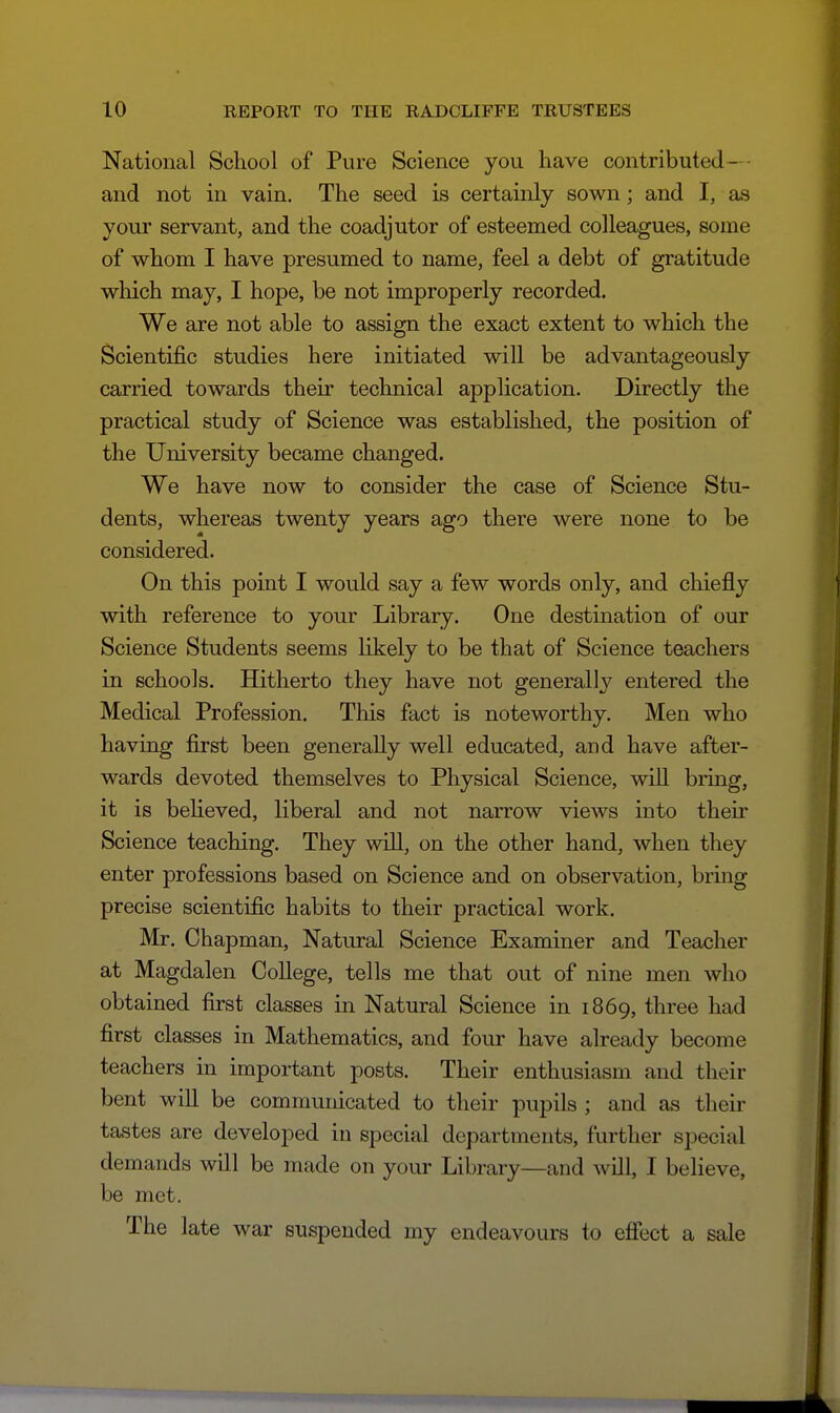 National School of Pure Science you have contributed-■ and not in vain. The seed is certainly sown; and I, as your servant, and the coadjutor of esteemed colleagues, some of whom I have presumed to name, feel a debt of gratitude wliich may, I hope, be not improperly recorded. We are not able to assign the exact extent to which the Scientific studies here initiated will be advantageously carried towards their technical application. Directly the practical study of Science was established, the position of the University became changed. We have now to consider the case of Science Stu- dents, whereas twenty years ago there were none to be considered. On this point I would say a few words only, and chiefly with reference to your Library. One destination of our Science Students seems likely to be that of Science teachers in schools. Hitherto they have not generally entered the Medical Profession. This fact is noteworthy. Men who having first been generally well educated, and have after- wards devoted themselves to Physical Science, will bring, it is beheved, liberal and not narrow views into their Science teaching. They will, on the other hand, when they enter professions based on Science and on observation, bring precise scientific habits to their practical work. Mr. Chapman, Natural Science Examiner and Teacher at Magdalen College, tells me that out of nine men who obtained first classes in Natural Science in 1869, three had first classes in Mathematics, and four have already become teachers in important posts. Their enthusiasm and their bent will be communicated to their pupils ; and as their tastes are developed in special departments, further special demands will be made on your Library—and will, I believe, be met. The late war suspended my endeavours to effect a sale