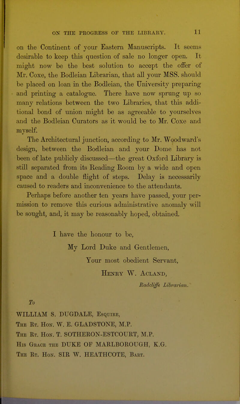 11 on the Continent of your Efistern Manuscripts. It seems desirable to keep this question of sale no longer open. It might now be the best solution to accept the offer of Mr. Coxe, the Bodleian Librarian, that all your MSS. should be placed on loan in the Bodleian, the University preparing and printing a catalogue. There have now sprung up so many relations between the two Libraries, that this addi- tional bond of union might be as agreeable to yourselves and the Bodleian Curators as it would be to Mr. Coxe and mvself The Architectural junction, according to Mr. Woodward's design, between the Bodleian and your Dome has not been of late publicly discussed—the great Oxford Library is still separated from its Reading Room by a wide and open space and a double flight of steps. Delay is necessarily caused to readers and inconvenience to the attendants. Perhaps before another ten years have passed, your per- mission to remove this curious administrative anomaly will be sought, and, it may be reasonably hoped, obtained. I have the honour to be, My Lord Duke and Gentlemen, Your most obedient Servant, Henry W. Acland, Radcliffe Librarian. To WILLIAM S. DUGDALE, Esquire, The Rt. Hon. W. E. GLADSTONE, M.P. The Rt. Hon. T. SOTHERON-ESTCOURT, M.P. His Grace the DUKE OF MARLBOROUGH, K.G. The Rt. Hon. SIR W. HEATHCOTE, Bart.