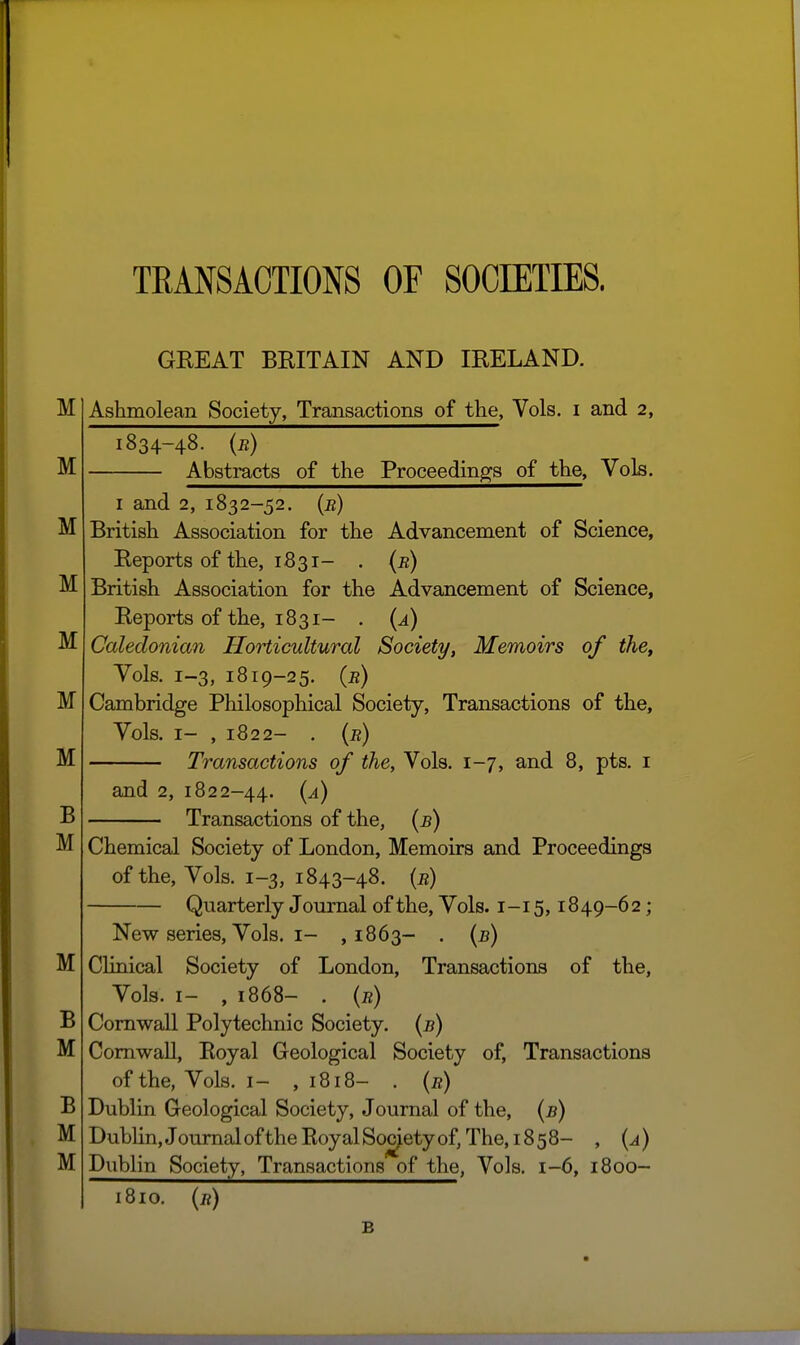 TEANSAOTIONS OF SOCIETIES. GREAT BRITAIN AND IRELAND. Ashmolean Society, Transactions of the, Vols, i and 2, 1834-48. (r) Abstracts of the Proceedings of the. Vols. I and 2, 1832-52. (e) British Association for the Advancement of Science, Reports of the, 1831- . (b) British Association for the Advancement of Science, Reports of the, 1831- . {a) Caledonian Horticultural Society, Memoirs of the. Vols. 1-3, 1819-25. (b) Cambridge Philosophical Society, Transactions of the. Vols. I- , 1822- . {b) Transactions of the, Vols. 1-7, and 8, pts. i and 2, 1822-44. {^) Transactions of the, (b) Chemical Society of London, Memoirs and Proceedings of the. Vols. 1-3, 1843-48. {b) Quarterly Journal of the. Vols. 1-15,1849-62; New series, Vols. I- ,1863- . {b) Clinical Society of London, Transactions of the, Vols. I- , 1868- . (b) Cornwall Polytechnic Society, {b) Cornwall, Eoyal Geological Society of, Transactions of the, Vols. I- ,1818- . {b) Dublin Geological Society, Journal of the, (b) DubHn, Journal of the Royal Society of, The, 1858- , {a) Dublin Society, Transactions of the, Vols. 1-6, 1800- i8io. {b) B