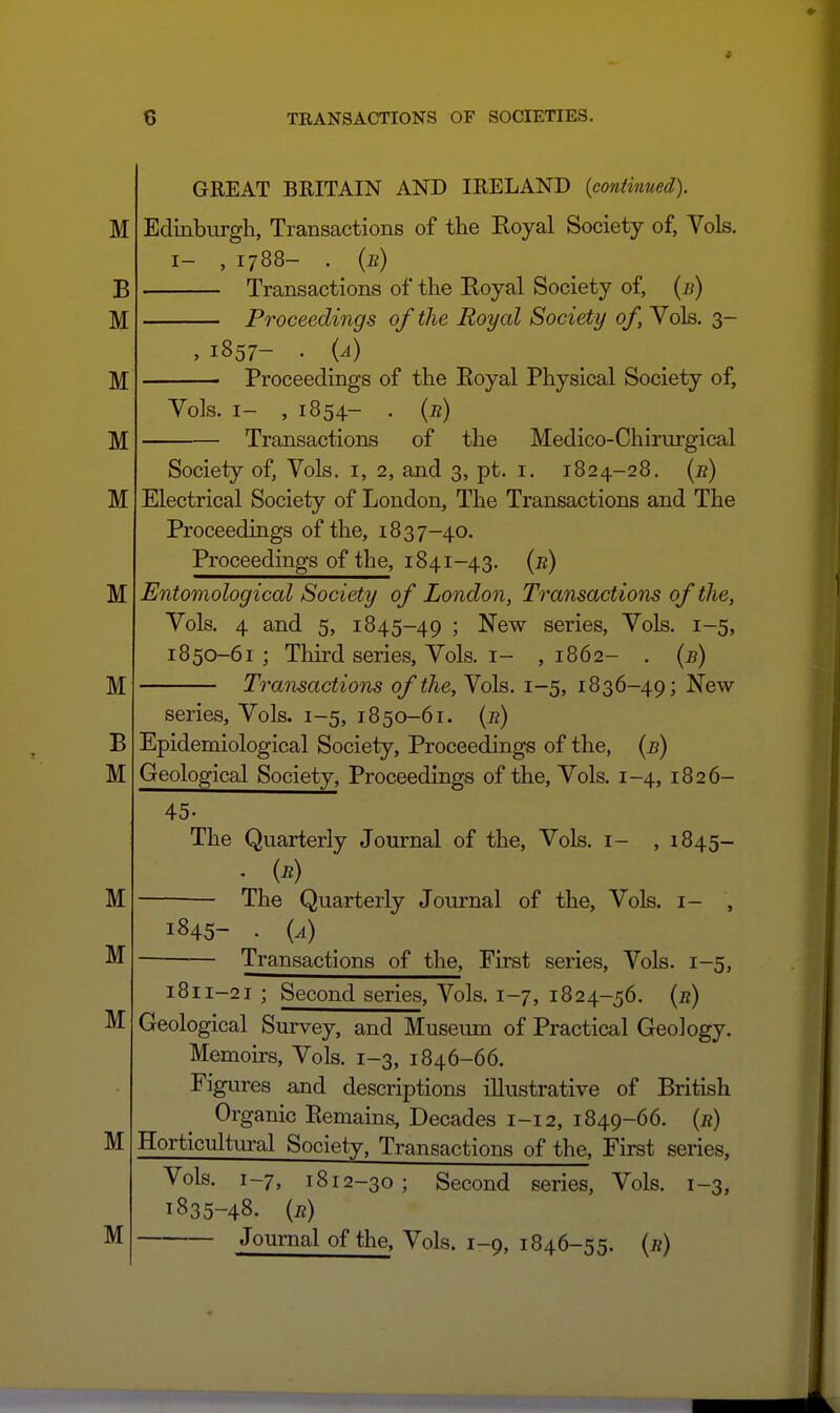 GREAT BRITAIN AND IRELAND {contimied). Edinburgh, Transactions of the Koyal Society of, Vols. I- , 1788- . {b) Transactions of the Koyal Society of, {b) Proceedings of the Royal Society of, Vols. 3- , 1857- . {a) Proceedings of the Eoyal Physical Society of, Vols. I- , 1854- . {r) Transactions of the Medico-Chirurgical Society of, Vols, i, 2, and 3, pt. i. 1824-28. (a) Electrical Society of London, The Transactions and The Proceedings of the, 1837-40. Proceedings of the, 1841-43. {r) Entomological Society of London, Transactions of the, Vols. 4 and 5, 1845-49 'y series. Vols. 1-5, 1850-61; Third series. Vols. I- ,1862- . {b) Transactions of the. Vols. 1-5, 1836-49; New- series, Vols. 1-5, 1850-61. {r) Epidemiological Society, Proceedings of the, {b) Geological Society, Proceedings of the. Vols. 1-4, 1826- 45. The Quarterly Journal of the, Vols, i- ,1845- . {r) The Quarterly Journal of the, Vols, i- , 1845- . {a) Transactions of the. First series. Vols. 1-5, M M 1811-21 ; Second series. Vols. 1-7, 1824-56. {r) Geological Survey, and Museum of Practical Geology. Memoirs, Vols. 1-3, 1846-66. Figures and descriptions illustrative of British Organic Eemains, Decades 1-12, 1849-66. {r) Horticultural Society, Transactions of the. First series, Vols. 1-7, 1812-30; Second series. Vols. 1-3, 1835-48. {r) Journal of the, Vols. 1-9, 1846-55. {r)