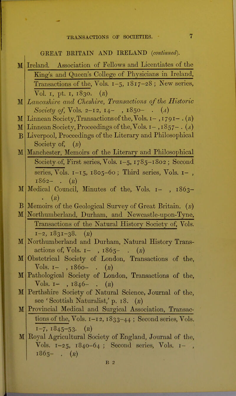 M GREAT BRITAIN AND IRELAND {continued). Ireland. Association of Fellows and Licentiates of the M M M B M Kind's and Qneen's College of Physicians in Ireland, Transactions of the, Yols. 1-5, 1817-28; New series, Vol. I, pt. I, 1830. {r) Lancashire and Cheshire, Transactions of the Historic Society of. Vols. 2-12, 14- , 1850- . {a) Linnean Society, Transactions of the. Vols, i- , 1791- . (^) Linnean Society, Proceedings of the. Vols, i- ,1857- . {a) Liverpool, Proceedings of the Literary and Philosophical Society of, {b) Manchester, Memoirs of the Literary and Philosophical M B M M M M M M M Society of. First series, Vols. 1-5,1785-1802 ; Second series. Vols. 1-15, 1805-60; Third series, Vols, i- , 1862- . (b) Medical Council, Minutes of the, Vols, i- , 1863- Memoirs of the Geological Survey of Great Britain, [b) Northumberland, Durham, and Newcastle-upon-Tyne, Transactions of the Natural History Society of. Vols. 1-2, 1831-38. {b) Northumberland and Durham, Natural History Trans- actions of, Vols. I- ,1865- . {b) Obstetrical Society of London, Transactions of the. Vols. I- , i860- . {b) Pathological Society of London, Transactions of the, Vols. I- , 1846- . {b) Perthshire Society of Natural Science, Journal of the, see ' Scottish Naturalist,' p. 18. {b) Provincial Medical and Surgical Association, Transac- tions of the, Vols. 1-12, 1833-44 ; Second series. Vols. 1-7, 1845-53. {b) Boyal Agricultural Society of England, Journal of the, Vols. 1-25, 1840-64 ; Second series. Vols, i- , 1865- . («)