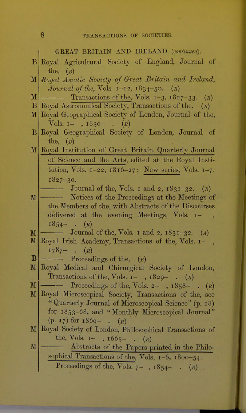 GREAT BRITAIN AND IRELAND {continued). Eoyal Agricultural Society of England, Journal of the, {b) Royal Asiatic Society of Great Britain and Ireland, Journal of the. Vols. 1-12, 1834-50. {n) Transactions of the, Vols. 1-3, 1827-33. (^) Eoyal Astronomical Society, Transactions of the. {b) Eoyal Geographical Society of London, Journal of the, Vols. I- , 1830- . {r) Eoyal Geographical Society of London, Journal of the, {b) Eoyal Institution of Great Britain, Quarterly Journal of Science and the Arts, edited at the Eoyal Insti- tution, Vols. 1-22, 1816-27; New series, Vols. 1-7, 1827-30. Journal of the. Vols, i and 2, 1831-32. [b) Notices of the Proceedings at the Meetings of the Members of the, with Abstracts of the Discourses delivered at the evening Meetings, Vols, i- , 1854- • {r) Journal of the. Vols, i and 2, 1831-32. {a) Eoyal Irish Academy, Transactions of the, Vols, i- 1787- . {n) ^ Proceedings of the, (5) Royal Medical and Chirm'gical Society of London, Transactions of the. Vols. I- ,1809- . (j?) Proceedings of the. Vols. 2- , 1858- . (j?) Eoyal Microscopical Society, Transactions of the, see  Quarterly Journal of Microscopical Science (p. 18) for 1853-68, and Monthly Microscopical Journal (p. 17) for 1869- . [r) Eoyal Society of London, Philosophical Transactions of the. Vols. I- , 1665- . {e) Abstracts of the Papers printed in the Philo- sophical Transactions of the. Vols. 1-6, 1800-54. Proceedings of the. Vols. 7- ,1854- . {r)