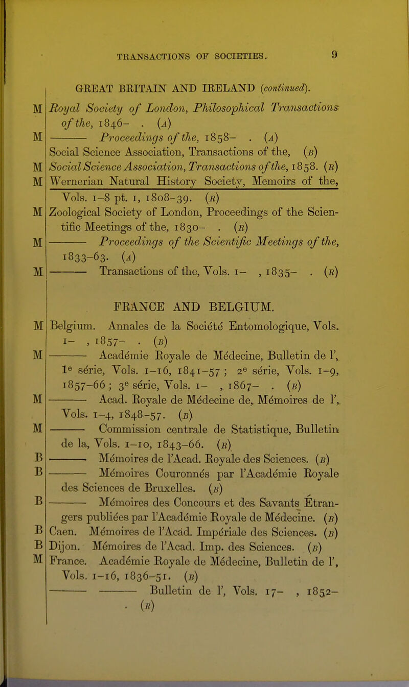 M M M M M M M GREAT BRITAIN AND IRELAND (continued). Royal Society of London, Philosophical Transactions of the, 1846- . {a) Proceedings of the, 1858- . {a) Social Science Association, Transactions of the, {b) Social Science Association, Transactions of the, 1858. {b) Wernerian Natural Histoiy Society, Memoirs of the, Vols. 1-8 pt. I, 1808-39. (r) Zoological Society of London, Proceedings of the Scien- tific Meetings of the, 1830- . (r) Proceedings of the Scientific Meetings of the, 1833-63. {a) Transactions of the, Vols. I- ,1835- . (e) M M M M B B B B B M FKANCE AND BELGIUM. Belgium. Annales de la Socidtd Entomologique, Vols, I- , 1857- . {b) Academic Eoyale de Mddecine, Bulletin de IV 1^ serie, Vols. 1-16, 1841-57 ; 2® serie. Vols. 1-9, 1857-66; 36 serie, Vols. I- ,1867- . (b) Acad. Eoyale de Medecine de, Mdmoires de 1',, Vols. T-4, 1848-57. {b) Commission centrale de Statistique, Bulletin de la. Vols, i-io, 1843-66. {b) Mdmoires de I'Acad. Eoyale des Sciences. (5) Memoires Couronnds par TAcademie Eoyale des Sciences de Bruxelles. {b) Memoires des Concours et des Savants Etran- gers pubHdes par I'Acad^mie Eoyale de Mddecine. (i?) Caen. Memoires de I'Acad. Imp^riale des Sciences, {b) Dijon. Memoires de TAcad. Imp. des Sciences, {b) France. Academic Eoyale de Medecine, Bulletin de 1', Vols. 1-16, 1836-51. {b) Bulletin de 1', Vols. 17- , 1852-