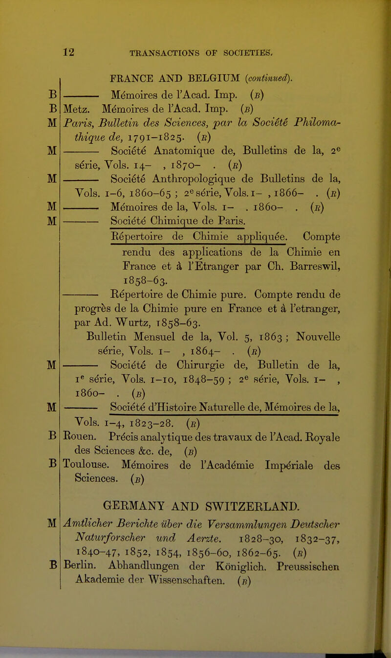 FRANCE AND BELGIUM {continued). Memoires de TAcad. Imp. {b) Metz. Memoires de TAcad. Imp. {b) Paris, Bulletin des Sciences, par la SociSt^ Philoma- thique de, 1791-1825. (b) Societe Anatomique de, Bulletins de la, 2® s^rie. Vols. 14- ,1870- . {b) Societe Anthropologique de Bulletins de la, Vols. 1-6, 1860-65; 2es^rie, Vols. I- ,1866- . (b) Memoires de la, Vols, i- . i860- . (b) Soci^t^ Chimique de Paris. Eepertoire de Chimie appKquee. Compte rendu des applications de la Chimie en France et 4 TEtranger par Ch. Barreswil, 1858-63. Repertoire de Chimie pure. Compte rendu de progr^s de la Chimie pure en France et 4 Tetranger, par Ad. Wurtz, 1858-63. Bulletiti Mensuel de la. Vol. 5, 1863 ; NouveUe serie, Vols, i- , 1864- . (b) Societe de Chirurgie de, Bulletin de la. serie, Vols, i-io, 1848-59 ; 2^ serie, Vols, i- 1860- . {b) Societe d'Histoire NatureUe de, Memoires de la, Vols. 1-4, 1823-28. (b) Eouen. Precis analytique des travaux de TAcad. Royal e des Sciences &c. de, (b) Toulouse. Memoires de I'Academie Imperials des Sciences, (b) GERMANY AND SWITZERLAND. Amtlicher Berichte iiber die Versammlungen Deutscher Naturforscher und Aerzte. 1828-30, 1832-37, 1840-47, 1852, 1854, 1856-60, 1862-65. (b) Berlin. Abhandlungen der Koniglich. Preussischen Akademie der Wissenschaften. (7?)