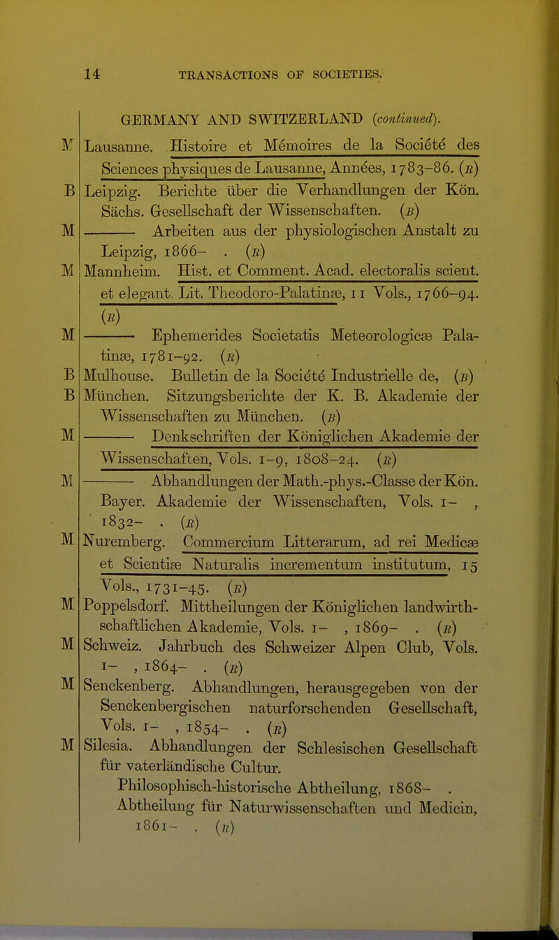 GERMANY AND SWITZERLAND (contitmed). Lausanne. Histoire et Memoires de la Societe des Sciences physiques de Lausanne, Annees, 1783-86. {r) Leipzig. Berichte iiber die Verliandlungen der Kon. Sachs. Gesellschaft der Wissenschaften, (b) Arbeiten aus der physiologischen Anstalt zu Leipzig, 1866- . {b) Mannheim. Hist, et Comment. Acad, electoralis scient. et elegant. Lit. Theodoro-Palatinse, 11 Vols., 1766-94. Ephemerides Societatis Meteorologicse Pala- tinse, 1781-92. {e) Mulhouse. Bulletin de la Societe Industrielle de, {b) Mlinchen. Sitzungsbeiichte der K. B. Akademie der Wissenschaften zu Miinchen. {b) Denkschriften der Koniglichen Akademie der Wissenschaften, Vols. 1-9, 1808-24. {b) Abhandlungen der Math.-phys.-Classe der Kdn. Bayer. Akademie der Wissenschaften, Vols, i- 1832- . (b) Nuremberg. Commercium Litterarum, ad rei Medicae et Scientiae Naturalis incrementum institutum, 15 Vols., 1731-45. (i?) Poppelsdorf. Mittheilungen der Koniglichen landwirth- schaftlichen Akademie, Vols. I- ,1869- . (j?) Schweiz. Jahrbuch des Schweizer Alpen Club, Vols. I- , 1864- • (e) Senckenberg. Abhandlungen, herausgegeben von der Senckenbergischen naturforschenden Gesellschaft, Vols, I- , 1854- . {it) Silesia. Abhandlungen der Schlesischen Gesellschaft fiir vaterlandische Cultur. Philosophisch-liistorische Abtheilung, 1868- . Abtheilung fiir Naturwissenschaften und Medicin, 1861- . {t{)