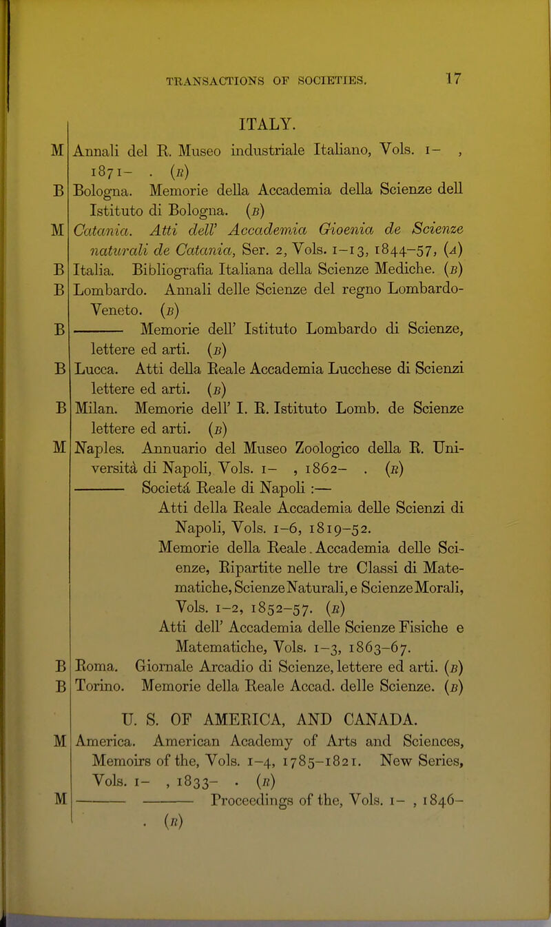 ITALY. Annali del E,. Museo industriale Italiano, Vols, i- , 1871- . (n) Bologna. Memorie della Accademia della Scienze deU Istituto di Bologna, {b) Catania. Atti delV Accademia Gioenia de Scienze naturali de Catania, Ser. 2, Vols. 1-13, 1844-57, {a) Italia. Bibliografia Italiana della Scienze Mediche. (5) Lombardo. Annali delle Scienze del regno Lombardo- Veneto. {b) Memorie dell' Istituto Lombardo di Scienze, lettere ed arti. [b) Lucca. Atti deUa Eeale Accademia Luccbese di Scienzi lettere ed arti. {b) Milan. Memorie dell' I. E. Istituto Lomb. de Scienze lettere ed arti. {b) Naples. Annuario del Museo Zoologico della E. Uni- versity di Napoli, Vols, i- ,1862- . {b) Societd Eeale di Napoli :— Atti della Eeale Accademia delle Scienzi di Napoli, Vols, 1-6, 1819-52. Memorie della Eeale. Accademia deUe Sci- enze, Bipartite nelle tre Classi di Mate- maticbe, Scienze Naturali, e Scienze Morali, Vols. 1-2, 1852-57. (e) Atti deir Accademia delle Scienze Fisiche e Matematiche, Vols. 1-3, 1863-67. Eoma. Giomale Arcadio di Scienze, lettere ed arti. {b) Torino. Memorie della Eeale Accad. delle Scienze. {b) U. S. OF AMEEICA, AND CANADA. America. American Academy of Arts and Sciences, Memoirs of the, Vols. 1-4, 1785-1821. New Series, Vols. I- , 1833- . {r) Proceedings of the, Vols, i- , 1846-