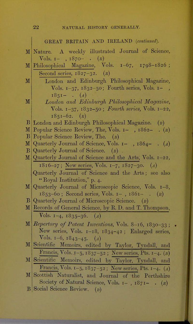 GREAT BRITAIN AND IRELAND {continued). Nature. A weekly illustrated Journal of Science, Vols. I- , 1870- . {b) Pbilosopliical Magazine, Vols. 1-67, 1798-1826 ; Second series, 1827-32. [b) London and Edinburgh Philosophical Magazine, Vols. 1-37, 1832-50; Fourth series, Vols, i- , 1851- . (^)_ London and Edinburgh Philosophical Magazine, Vols. 1-37, 1832-50 ; Fourth series, Vols. 1-22, 1851-62. {b) London and Edinburgh Philosophical Magazine. (5) Popular Science Eeview, The, Vols, i- ,1862- . [b) Popular Science Eeview, Tha {b) Quarterly Journal of Science, Vols. I- ,1864- . {a) Quarterly Journal of Science, {b) . Quarterly Journal of Science and the Arts, Vols. 1-22, 1816-27; New series. Vols. 1-7, 1827-30. {a) Quarterly Journal of Science and the Arts; see also  Royal Institution, p. 4. Quarterly Journal of Microscopic Science, Vols. 1-8, 1853-60; Second series, Vols, i- , 1861- . {b) Quarterly Journal of Microscopic Science, {b) Records of General Science, by R. D. and T. Thompson, Vols. 1-4, 1835-36. {a) Rei^ertory of Patent Inventions, Vols. 8-16, 1830-33 ; New series, Vols. 1-18, 1834-42 ; Enlarged series, Vols. 1-6, 1843-45. {a) Scientific Memoirs, edited by Taylor, Tyndnll, and Francis, Vols. 1-5,1837-52 ; New series, Pts. 1-4. {b) Scientific Memoirs, edited hy Tnylor, Tyndall, nnd Francis, Vols. 1-5,1837-52; New series, Pts. 1-4. (^i) Scottish Naturahst, and Journal of the Perthshire Society of Natural Science, Vols. I- , 1871- . {b) Social Science Review, (j?)