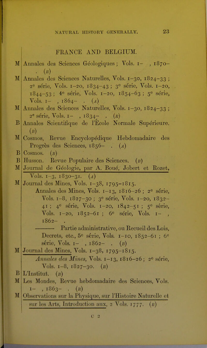 M M M B M B B M M FRANCE AND BELGIUM. Aimales des Sciences G^ologiquea; Vols, i- , 1870- • in) Annales des Sciences Naturelles, Vols. 1-30, 1824-33 ; 2® serie, Vols. 1-20, 1834-43 ; 3® serie, Vols. 1-20, 1844-53 ; 4e serie, Vols. 1-20, 1854-63 ; 5^ serie. Vols. I- , 1864- . {a) Annales des Sciences Naturelles, Vols. 1-30, 1824-33 ; 2^ serie. Vols, i- , 1834- • (^) Annales Scientifique de I'Ecole Normale Supdrieure. Cosmos, Eevue Encyclopedique Hebdomadaire des Progres des Sciences, 1856- . {a) Cosmos, (b) Husson. Eevue Populaire des Sciences, (b) Journal de Gdologie, par A. Boue, Jobert et Rozet, M B M M Vols. 1-3, 1830-31. {a) Journal des Mines, Vols. 1-38, 1795-1815. Annales des Mines, Vols, 1-13, 1816-26 ; 2® serie, Vols. 1-8, 1827-30 ; 36 s^rie. Vols. 1-20, 1832- 41 ; 4^ serie. Vols. 1-20, 1842-51 ; 5^ serie. Vols. 1-20, 1852-61 ; 6^ sdrie, Vols, i- , 1862- . Partie administrative, ou Recueil des Lois, Decrets, etc., 6^ s6rie. Vols, i-io, 1852-61 ; 6^ s6rie. Vols, i- ,1862- . {b) Journal des Mines, Vols. 1-38, 1795-1815. Annales des Mines, Vols. 1-13, 1816-26 ; 2^ sdrie, Vols. 1-8, 1827-30. (fl) L'Institut. (b) Les Mondes, Eevue hebdomadaire des Sciences, Vols. 1- , 1863- . {n) Observations sur la Pliysique, sur THistoire Naturelle et aur les Arts, Introduction aux, 2 Vols. 1777. (/?) (J 2