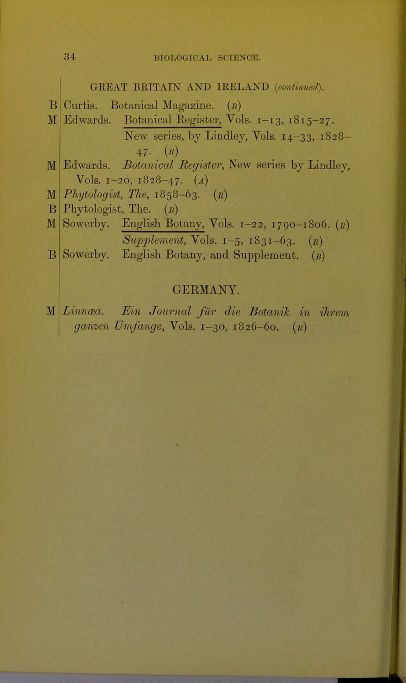 GREAT BRITAIN AND IRELAND {continued). Curtis. Botanical Magazine, {b) Edwards. Botanical Begister, Vols. 1-13, 1815-27. New series, by Lindley, Vols. 14-33, 1828- 47. {r) Edwards. Botanical Register, New series by Lindley, Vols. 1-20, 1828-47. {a) Phytologist, The, 1858-63. (b) Phytologist, The. {b) Sowerby. English Botany, Vols. 1-22, 1790-1806. {r) Supplement, Vols. 1-5, 1831-63. [r) Sowerby. English Botany, and Supplement, {b) GEEMANY. M Linncea, Ein Journal fur die Botanik in ihrem ganzen Umfange, Vols. 1-30, 1826-60. {h)