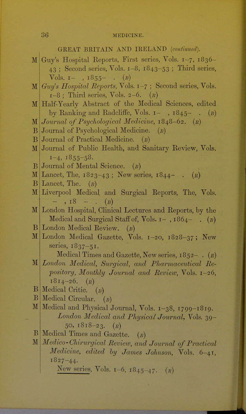 GREAT BRITAIN AND IRELAND {continued). Guys Hospital Reports, First series, Vols. 1-7, 1836- 43 ; Second series. Vols. 1-8, 1843-53 ; Third series, Vols. I- , 1855- . {b) Guys Hospital Reports, Vols. 1-7 ; Second series, Vols. 1-8 ; Third series. Vols. 2-6. {r) Half-Yearly Abstract of the Medical Sciences, edited by Ranking and Radcliffe, Vols, i- ,1845- . {b) Jotirnal of Psychological Medicine, 1848-62. (r) Journal of Psychological Medicine, (b) Journal of Practical Medicine, {b) Journal of Public Health, and Sanitary Review, Vols. 1-4, 1855-58. Journal of Mental Science, (b) Lancet, The, 1823-43 J New series, 1844- . (r) Lancet, The. (b) Livei-pool Medical and Surgical Reports, The, Vols. - , 18 - . (5) London Hospital, Clinical Lectures and Reports, by the Medical and Surgical Staff of. Vols, i- , 1864- • {b) London Medical Review. (5) London Medical Gazette, Vols. 1-20, 1828-37 ; New series, 1837-51. Medical Times and Gazette, New series, 1852- . (r) London Medical, Surgical, and Pharmaceutical Re- pository, Monthly Journal and Review, Vols. 1-26, 1814-26. {r) Medical Critic, {b) Medical Circular, (b) Medical and Physical Journal, Vols. 1-38, 1799-1819. London Medical and Physical Journal, Vols. 39- 50, 1818-23. {r) Medical Times and Gazette, {b) Medico-Chirurgical Review, and Journal of Practical Medicine, edited by James Johnson, Vols. 6-41, 1827-44. New series, Vols. 1-6, 1845-^7. (n)