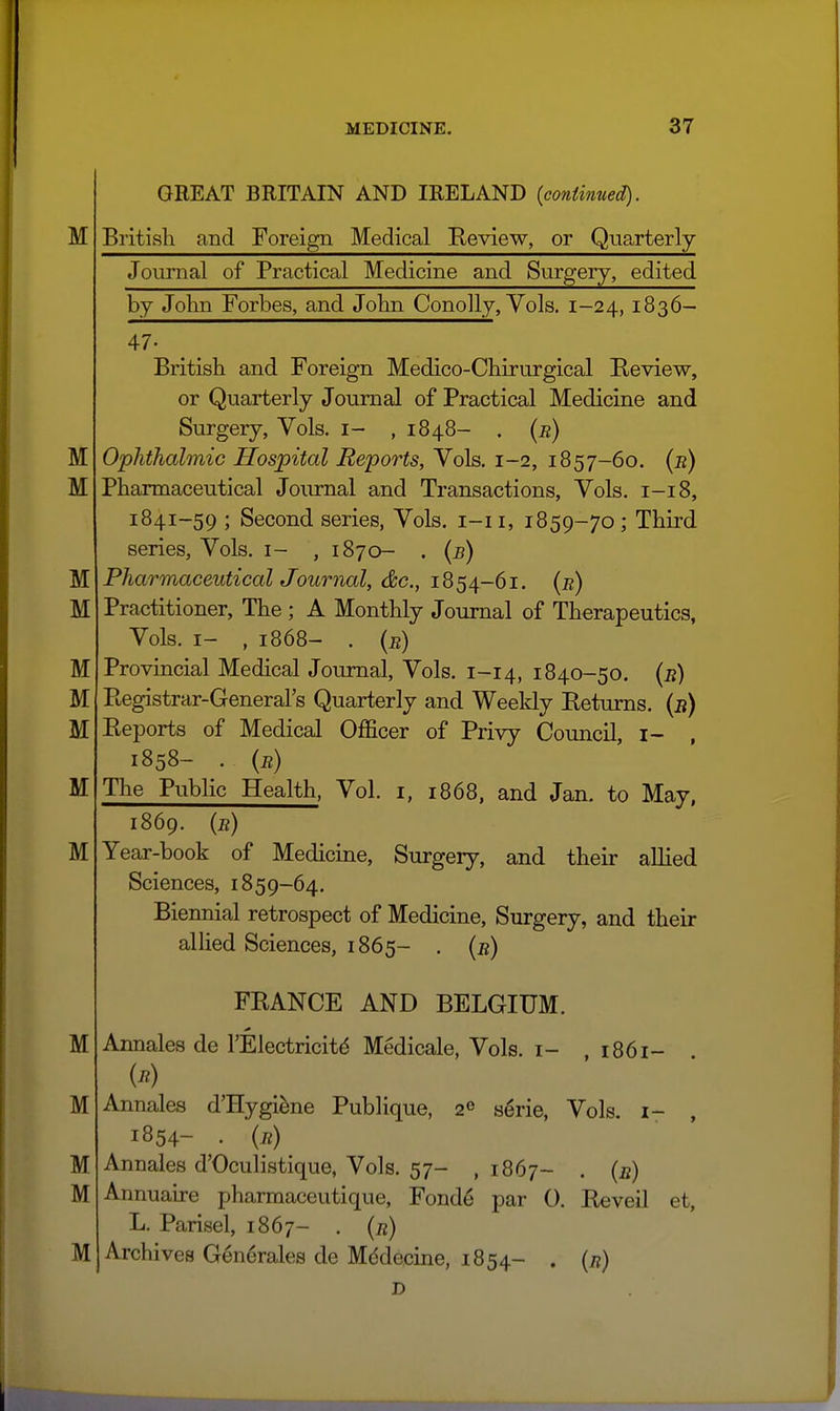 M GREAT BRITAIN AND IRELAND {continued). British and Foreign Medical Review, or Quarterly M M M M M M M M M Journal of Practical Medicine and Surgery, edited by John Forbes, and John Conolly, Vols. 1-24, 1836- 47- British and Foreign Medico-Chirurgical Review, or Quarterly Journal of Practical Medicine and Surgery, Vols, i- , 1848- . (j?) Ophthalmic Hospital Reports, Vols. 1-2, 1857-60. (e) Pharmaceutical Journal and Transactions, Vols. 1-18, 1841-59 ; Second series, Vols, i-ii, 1859-70; Third series, Vols, i- , 1870- . {b) Pharmaceutical Journal, (&c., 1854-61. (b) Practitioner, The; A Monthly Journal of Therapeutics, Vols. I- , 1868- . (e) Provincial Medical Journal, Vols. 1-14, 1840-50. {b) Registrar-General's Quarterly and Weeldy Returns, {b) Reports of Medical Officer of Privy CouncU, i- , 1858- . (b) The Public Health, Vol. i, 1868, and Jan. to May, M M M M M 1869. (b) Year-book of Medicine, Surgery, and their allied Sciences, 1859-64. Biennial retrospect of Medicine, Surgery, and their allied Sciences, 1865- . (b) FRANCE AND BELGIUM. Annales de TElectricit^ Medicale, Vols, i- , i86i- (b) Annales d'Hygi^ne Publique, 2^ serie, Vols, i- , 1854- . (b) Annales d'Oculistique, Vols. 57- , 1867- ■ (s) Annuarre pharmaceutique, Fonde par 0. Reveil et, L. Parisel, 1867- . (b) Archives Generales de Mddecine, 1854- . (j?) D