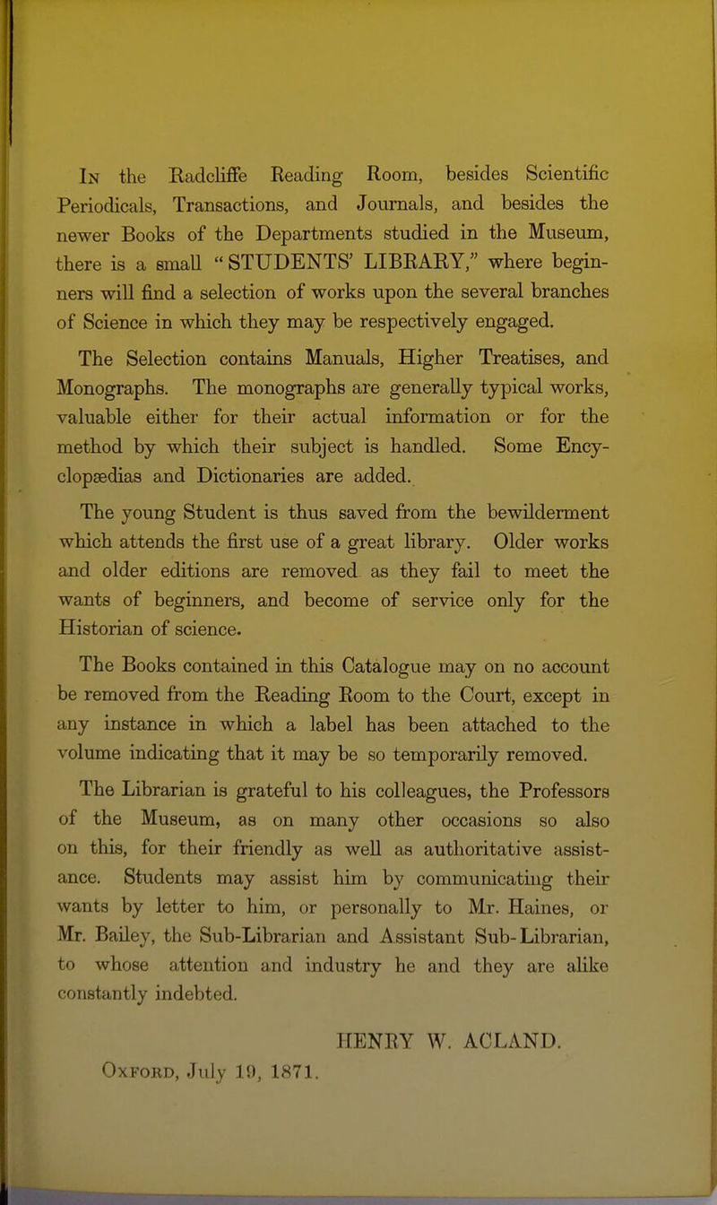 In the Kadcliffe Eeading Room, besides Scientific Periodicals, Transactions, and Journals, and besides the newer Books of the Departments studied in the Museum, there is a smaU  STUDENTS' LIBRARY, where begin- ners wiU find a selection of works upon the several branches of Science in which they may be respectively engaged. The Selection contains Manuals, Higher Treatises, and Monographs, The monographs are generally typical works, valuable either for their actual information or for the method by which their subject is handled. Some Ency- clopaedias and Dictionaries are added. The young Student is thus saved from the bewilderment which attends the first use of a great library. Older works and older editions are removed as they fail to meet the wants of beginners, and become of service only for the Historian of science. The Books contained in this Catalogue may on no account be removed from the Eeading Room to the Court, except in any instance in which a label has been attached to the volume indicating that it may be so temporarily removed. The Librarian is grateful to his colleagues, the Professors of the Museum, as on many other occasions so also on this, for their friendly as well as authoritative assist- ance. Students may assist him by communicating their wants by letter to him, or personally to Mr. Haines, or Mr. BaUey, the Sub-Librarian and Assistant Sub-Librarian, to whose attention and industry he and they are alike constantly indebted. HENRY W. ACLAND. Oxford, July 19, 1871.