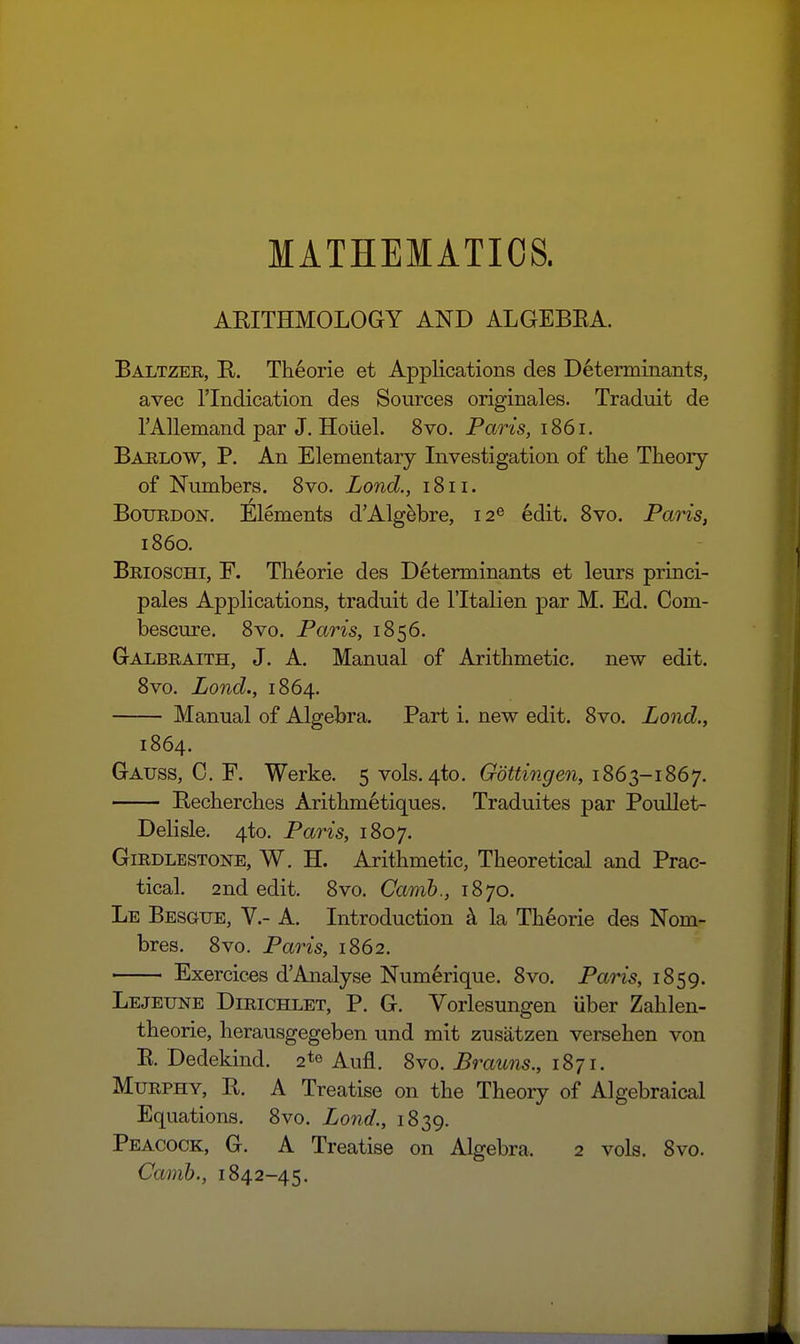 MATHEMATICS. ARITHMOLOGY AND ALGEBEA. Baltzer, R. Th6orie et Applications des Determinants, avec rindication des Sources originales. Traduit de TAllemand par J. Hoiiel. 8vo. Paris, 1861. Bablow, p. An Elementary Investigation of the Theory of Numbers. 8vo. Lond., 1811. Bourdon, Elements d'Alg^bre, 12® 6dit. 8vo. Paris, i860. Brioschi, F. Theorie des Determinants et leurs princi- pales Applications, traduit de I'ltalien par M. Ed. Com- bescure. 8vo. Paris, 1856. Galbraith, J. A. Manual of Arithmetic, new edit. 8vo. Lond., 1864. Manual of Algebra. Part i. new edit. 8vo. Lond., 1864. Gauss, 0. F. Werke. 5 vols. 4to. G^om'^i^ren, 1863-1867. Becherches Arithmetiques. Traduites par PouUet- Delisle, 4to. Paris, 1807. GiRDLESTONB, W. H. Arithmetic, Theoretical and Prac- tical. 2nd edit. 8vo. Camb., 1870. Le Besgue, v.- a. Introduction k la Theorie des Nom- bres. 8vo. Paris, 1862. Exercices d'Analyse Numerique. 8vo. Paris, 1859. Lejeune Dirichlet, p. G. Vorlesungen liber Zahlen- theorie, herausgegeben und mit zusatzen versehen von E. Dedekind. 2*0 Aufl. 8vo. Brauns., 1871. Murphy, R. A Treatise on the Theoiy of Algebraical Equations. 8vo. Lond., 1839. Peacock, G. A Treatise on Algebra. 2 vols. 8vo. Camb., 1842-45.