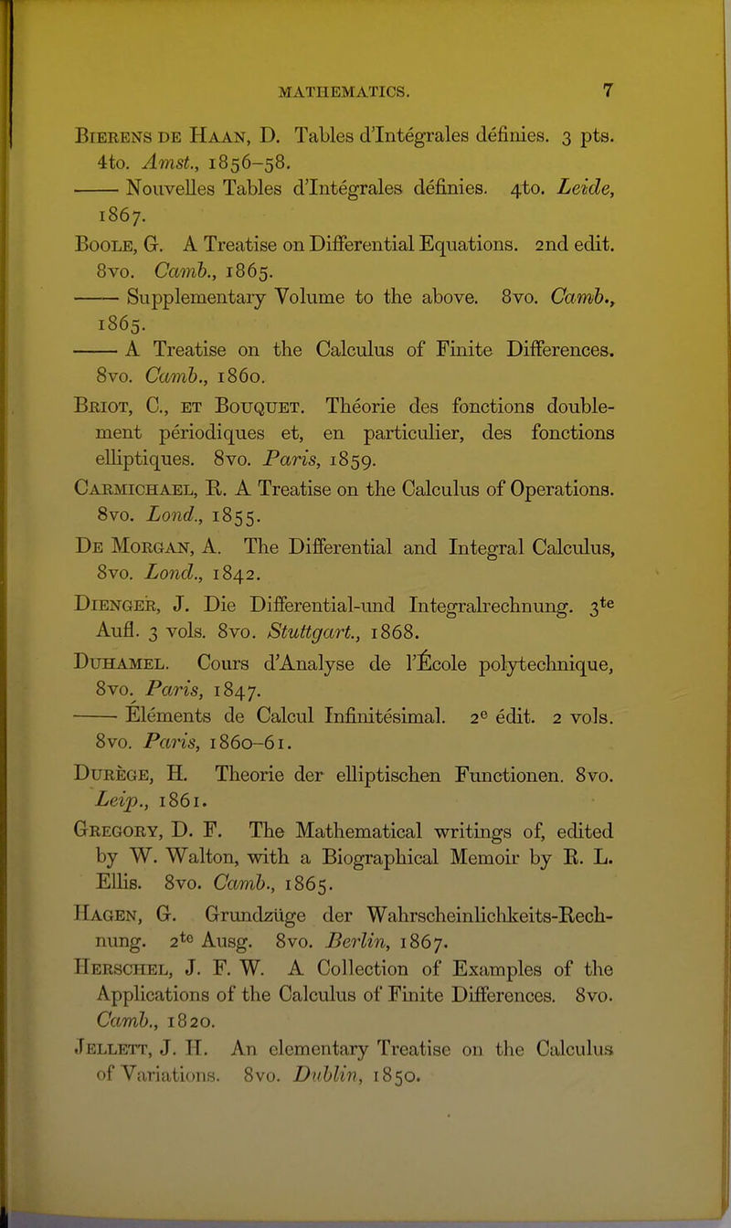 BiEEENS DE Haan, D. Tables dlntegrales definies. 3 pts. 4to. AmsL, 1856-58. Nouvelles Tables dTntegrales definies. 4to. Leide, 1867. Boole, G-. A Treatise on Differential Equations. 2nd edit. 8vo. Camh., 1865. Supplementary Volume to the above. 8vo. Camib.y 1865. A Treatise on the Calculus of Finite Differences, 8vo. Camh., i860. Beiot, C, et Bouquet. Theorie des fonctions double- ment periodiques et, en particulier, des fonctions eUiptiques. Svo. Paris, 1859. Cabmichael, E,. a Treatise on the Calculus of Operations. Svo. Lond., 1855. De Morgan, A. The Differential and Integral Calculus, 8vo. Lond., 1842. Dienger, J. Die Differential-und Integralrechnung. 3*^ Aufl. 3 vols. 8vo. Stuttgart, 1868. DuHAMEL. Cours d'Analyse de I'^cole polytechnique, 8vo.^ Paris, 1847. Elements de Calcul Infinitesimal. 2^ edit. 2 vols. 8vo. Pans, 1860-61. Durege, H. Theorie der elliptischen Functionen. 8vo. Leip., 1861. Gregory, D. F. The Mathematical writings of, edited by W. Walton, with a Biographical Memoir by E. L. Ellis. 8vo. Camh., 1865. Hagen, G. Grundzlige der Wahrscheinliclikeits-Rech- nung. 2*0 Ausg. 8vo. Berlin, 1867. Herschel, J. F. W. A Collection of Examples of the Applications of the Calculus of Finite Differences. Svo. Camh., 1820. Jellett, J. H. An elementary Treatise on the Calculus of Variations. 8vo. Duhlin, 1850.