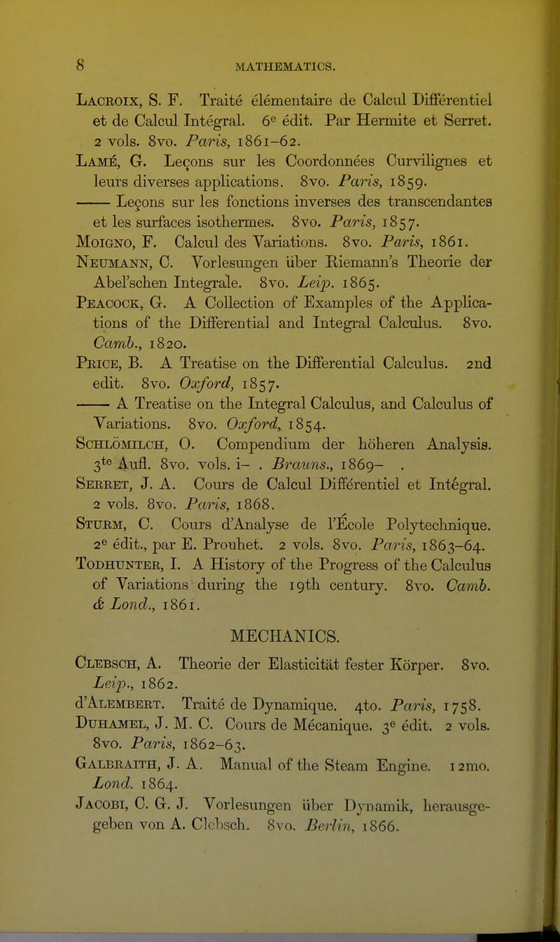 Lacroix, S. F. Traite elementaire de Calcul Differentiel et de Calcul Integral. 6^ edit. Par Hermite et Serret. 2 vols. 8vo. Paris, 1861-62. Lame, G. Lemons sur les Coordonnees Curvilignes et leurs diverges applications. Svo. Paris, 1859. Le9ons sur les fonctions inverses des transcendantes et les surfaces isothermes. Svo. Paris, 1857. MoiGNO, F. Calcul des Variations. 8vo. Paris, 1861. Neumann, C. Vorlesungen liber Eiemann's Theorie der Abel'schen Integrale. 8vo. Leip. 1865. Peacock, G. A Collection of Examples of the Applica- tions of the Differential and Integral Calculus. Svo. Camh., 1820. Price, B. A Treatise on the Differential Calculus. 2nd edit. Svo. Oxford, 1857. A Treatise on the Integral Calculus, and Calculus of Variations. Svo. Oxford, 1S54. ScHLOMiLCH, 0. Compendium der hoheren Analysis. 3*® Aufl. Svo. vols, i- . Brauns., 1869- . Serret, J. A. Cours de Calcul Diffdrentiel et Integral. 2 vols. 8vo. Paris, 1868. Sturm, C. Cours dAnalyse de I'Ecole Polyteclmique. 2® edit., par E. Prouhet. 2 vols. Svo. Paris, 1863-64. Todhunter, I. A History of the Progress of the Calculus of Variations during the 19th century. Svo. Camh. <& Lond., 1861. MECHANICS. Clebsch, a. Theorie der Elasticitat fester Korper. Svo. Leip., 1862. dALEMBERT. Traite de Dynamique. 4to. Paris, 1758. Duhamel, J. M. C. Cours de Mecanique. 3^ edit. 2 vols. Svo. Paris, 1862-63. Galbraith, J. A. Manual of the Steam Engine. i2mo. Lond. 1864. Jacobi, C. G. J. Vorlesungen iiber Dynamik, herausge- geben von A. Clebsch. Svo. Berlin, 1866.