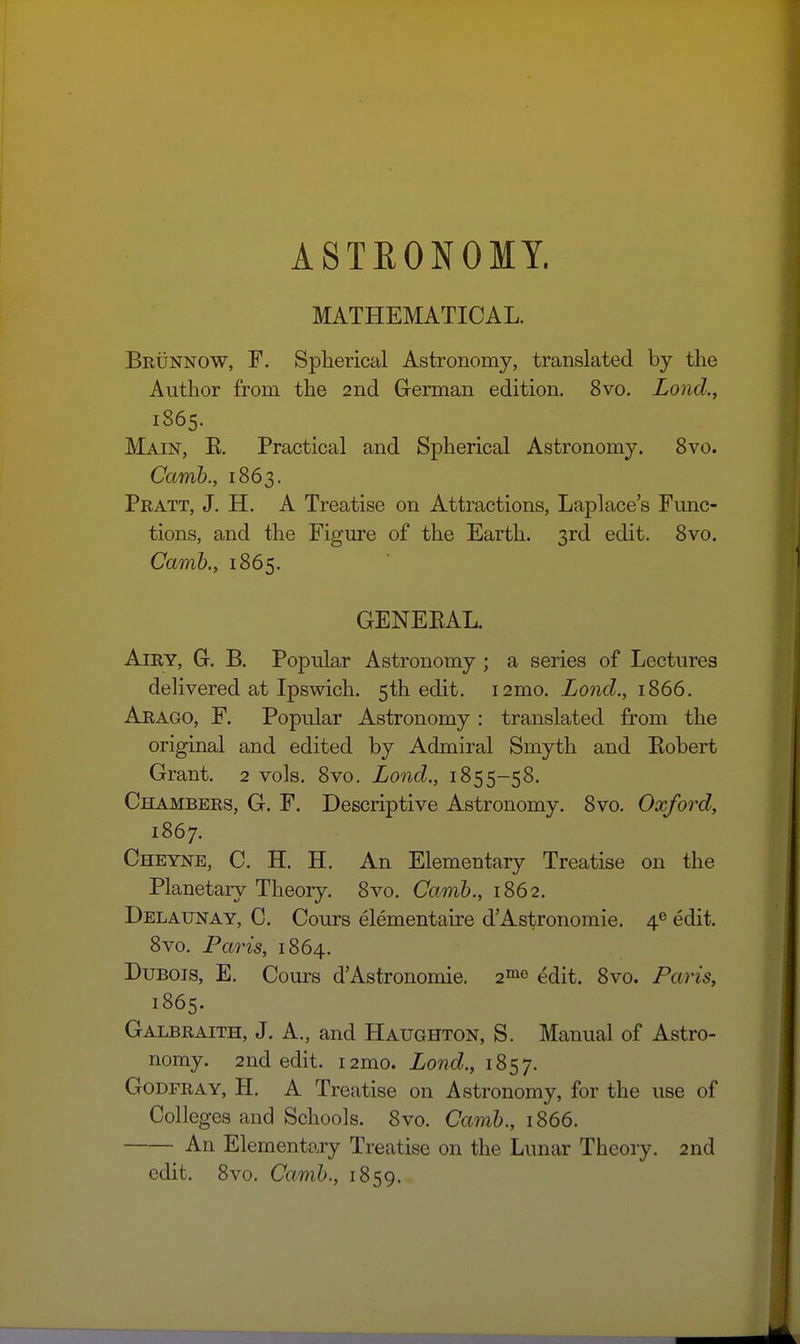 ASTRONOMY. MATHEMATICAL. Brunnow, F. Splierical Astronomy, translated by the Author from the 2nd German edition. 8vo. Lond., 1865. Main, R. Practical and Spherical Astronomy. 8vo. Camh., 1863. Pratt, J, H. A Treatise on Attractions, Laplace's Func- tions, and the Figure of the Earth. 3rd edit. 8vo. Camh., 1865. GENERAL. Airy, G-. B. Popular Astronomy ; a series of Lectures delivered at Ipswich. 5th edit. i2mo. Lond., 1866. Arago, F. Popular Astronomy : translated from the original and edited by Admiral Smyth and Robert Grant. 2 vols. 8vo. Lond., 1855-58. Chambers, G. F. Descriptive Astronomy. 8vo. Oxford, 1867. Cheyne, C. H. H. An Elementary Treatise on the Planetary Theory. 8vo. Camh., 1862. Delaunay, C. Cours elementaire d'Astronomie. 4® edit. 8vo. Paris, 1864. Dubois, E. Cours d'Astronomie. 2«io ^dit. 8vo. Paris, 1865. Galbraith, J. A., and Haughton, S. Manual of Astro- nomy. 2nd edit. i2mo. Lond., 1857. GoDFRAY, H. A Treatise on Astronomy, for the use of Colleges and Schools. 8vo. Camh., 1866. An Elementary Treatise on the Lunar Theory. 2nd edit. 8vo. Camh., 1859.