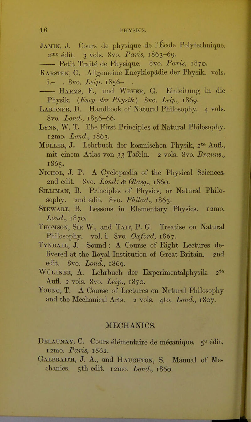 Jamin, J. Cours de physique de I'^lcole Polytechiiique. 2™e edit. 3 vols. 8vo. Paris, 1863-69. Petit Traits de Physique. Bvo. Paris, 1870. Karsten, G. Allgemeine Encyklopadie der Physik. vols. i.- . 8vo, Leip. 1856- . Harms, F., und Weyer, G. Einleitung in die Physik. {Enci/. der Physik) 8vo. Leip., 1869, Lardner, D. Handbook of Natural Philosophy, 4 vols. 8vo. Lond., 1856-66. Lynn, W. T. The First Principles of Natural Philosophy. i2mo. Lond., 1863. MtiLLER, J. Lehrbuch der kosmischen Physik, 2*^ Aufl., mit einem Atlas von 33 Tafeln. 2 vols. 8vo. Brauns., 1865. NiCHOL, J. P. A Cyclopaedia of the Physical Sciences. 2nd edit. 8vo. Lond': & Glasg., 1860. SiLLiMAN, B. Principles of Physics, or Natural Philo- sophy. 2nd edit. 8vo. Philad., 1863. Stewart, B. Lessons in Elementaiy Physics. i2mo. Lond., 1870. Thomson, Sir W., and Tait, P. G. Treatise on Natural Philosophy, vol. i. 8vo. Oxford, 1867. Tyndall, J. Sound : A Course of Eight Lectures de- livered at the Eoyal Institution of Great Britain. 2nd edit. 8vo. Lond., 1869. WtiLLNER, A, Lehrbuch der Experimentalphysik. 2*0 Aufl. 2 vols. 8vo. Leijy., 1870. Young, T. A Course of Lectures on Natural Philosophy and the Mechanical Arts. 2 vols. 4.10. Lond., iSoy. MECHANICS. Delaunay, C. Cours elementaire de mecanique. 50 edit. i2mo. Paris, 1862. Galbraith, J. A., and Haughton, S. Manual of Me- chanics. 5th edit. i2mo. Lond., 1S60.