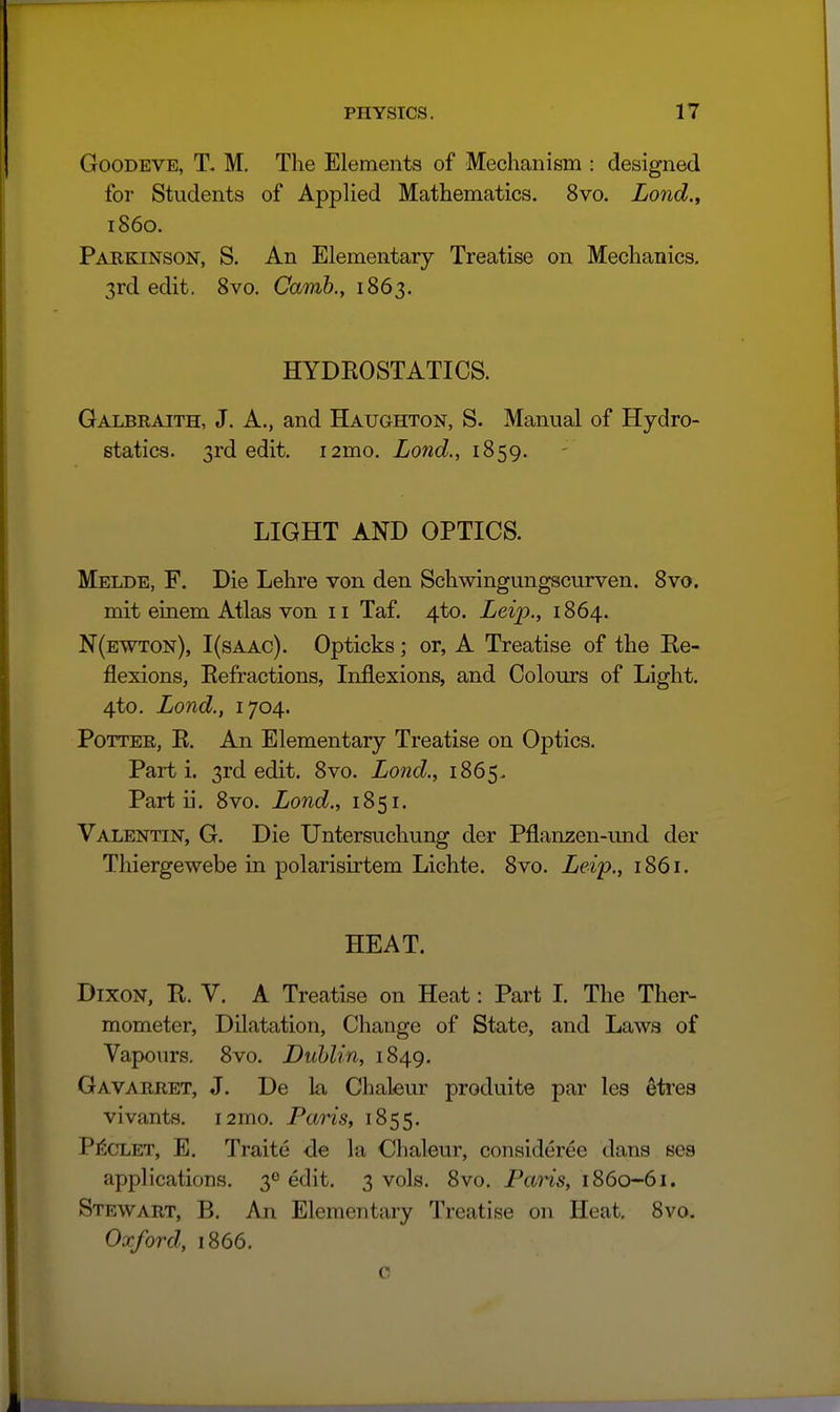 GooDEVE, T. M, The Elements of Mechanism : designed for Students of Applied Mathematics. 8vo. Lond., i860. Paekinson, S. An Elementary Treatise on Mechanics, 3rd edit. 8vo. Camb., 1863. HYDEOSTATICS. Galbraith, J. A., and Haughton, S. Manual of Hydro- statics. 3rd edit. i2mo, Lond., 1859. LIGHT AND OPTICS. Melde, F. Die Lehre von den Schwingungscurven. 8vo. mit einem Atlas von 11 Taf. 4to. Leip., 1864. N(ewton), I(saac). Opticks; or, A Treatise of the Ke- flexions, Eefractions, Inflexions, and Colours of Light. 4to. Lond., 1704. Potter, E. An Elementary Treatise on Optics. Parti. 3rd edit. 8vo. Lond., 1865- Part ii. 8vo. Land., 1851. Valentin, G. Die Untersuchung der Pflan^en-und der Thiergewebe in polarisirtem Lichte. 8vo. Leip., 1861. HEAT. Dixon, E. V. A Treatise on Heat: Part I. The Ther- mometer, Dilatation, Change of State, and Laws of Vapours. 8vo. Dublin, 1849. Gavarret, J. De la Chaleur produite par les etres vivants. i2mo. Paris, 1855. Pi5cLET, E. Traite de la Chaleur, consideree dans ses applications. 30 edit. 3 vols. 8vo. Pans, 1860-61. Stewart, B, An Elementary Treatise on Heat. 8vo. Oxford, 1866. c