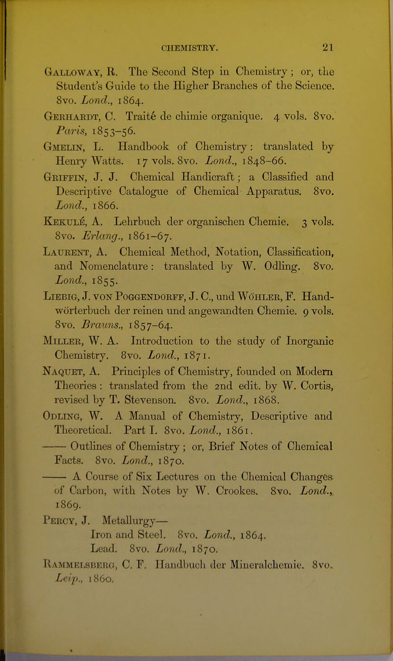 Galloway, R. The Second Step in Chemistry ; or, the Student's Guide to the Higher Branches of the Science. 8vo. Lond., 1864. Gerhardt, C. Traits de cliimie organique. 4 vols. 8vo. Paris, 1853-56. Gmelin, L. Handbook of Chemistry: translated by Henry Watts. 17 vols. 8vo. Lond., 1848-66. Griffin, J. J. Chemical Handicraft; a Classified and Descriptive Catalogue of Chemical Apparatus. 8vo. Lond., 1866. Ejekule, a. Lehrbuch der organischen Chemie. 3 vols. 8vo. Erlang., 1861-67. Laurent, A. Chemical Method, Notation, Classification, and Nomenclature: translated by W. Odhng. 8vo. Lond., 1855. Liebig, J. VON Poggendorff, J. C, und Wohler, F. Hand- worterbuch der reinen und angewandten Chemie. 9 vols. 8vo. Brauns., 1857-64. Miller, W. A. Introduction to the study of Inorganic Chemistry. Svo. Lond., 1871. Naquet, a. Principles of Chemistry, founded on Modem Theories : translated from the 2nd edit, by W. Cortis, revised by T. Stevenson. Svo. Lond., 1868. Odling, W. a Manual of Chemistry, Descriptive and Theoretical. Parti, ^yo. Lond., 1861. Outlines of Chemistry ; or, Brief Notes of Chemical Facts. 8vo. Land., 1870. A Course of Six Lectures on the Chemical Changes. of Carbon, with Notes by W. Crookes, Svo. Lond.,, 1869. Percy, J, Metallurgy— Iron and Steel. Svo. Lond., 1864. Lead. Svo. Lond., 1870. IIammelsberg, C. F. Ilandbuch der Mineralchcmic. 8vo> Leij)., i860.