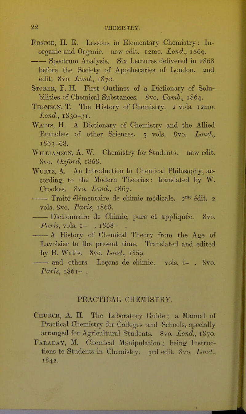 KoscoE, H. E. Lessons in Elementary Chemistry: In- organic and Organic, new edit. 12mo. Lond., 1869. Spectrum Analysis, Six Lectures delivered in 1868 before the Society of Apothecaries of London. 2nd edit, 8vo, Land., 1870, Stoker, F. H. First Outlines of a Dictionary of Solu- bilities of Chemical Substances, 8vo, (7am6,, 1864. Thomson, T. The History of Chemistry. 2 vols. 12mo. Lond., 1830-31. Watts, H. A Dictionary of Chemistry and the Allied Branches of other Sciences. 5 vols. 8vo. Lond., 1863-68. Williamson, A. W. Chemistry for Students, new edit. 8vo. Oxford, 1868. Wurtz, a. An Introduction to Chemical Philosophy, ac- cording to the Modern Theories: translated by W. Crookes. 8vo. Lond., 1867. Traite ^lementaire de chimie medicale. 2™*' edit. 2 vols. 8vo. Paris, 1868. Dictionnaire de Chimie, pure et appliquee. 8vo. Paris, vols, i- , 1868- . A History of Chemical Theory from the Age of Lavoisier to the present time. Translated and edited by H. Watts. 8vo. Lond., 1869. and others. Lemons de chimie. vols, i- . 8vo. Paris, 1861- , PRACTICAL CHEMISTRY. Church, A. H. The Laboratory (ruide; a Manual of Practical Chemistry for Colleges and Schools, specially arranged for Agricultural Students. 8vo. Lond., 1870. Faraday, M. Chemical Manipulation; being Instmc- tions to Students in Chemistry. 3rd edit. 8vo. Lond., 1842.