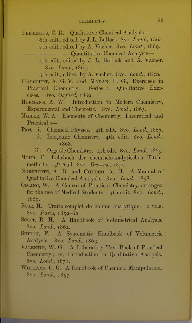 FiiESENius, C. E. Qualitative Chemical Analysis— 6tli edit, edited by J. L. Bullock. 8vo. Lond., 1864. 7th edit., edited by A. Vaclier. Svo. Lond., iS6g. Quantitative Chemical Analysis— 4th edit., edited by J. L. Bullock and A. Vacher. Svo. Lond., 1865. 5th edit., edited by A. Vacher. Svo. Lond., 1870. Harcourt, a. G. Y. and Mad an, H. G., Exercises in Practical Chemistry. Series i. Qualitative Exer- cises. 8vo. Oxford, 1869. HoFMANN, A. W. Introduction to Modern Chemistry, Experimental and Theoretic. Svo. Lond., 1865. Miller, W. A. Elements of Chemistry, Theoretical and Practical:— Part i. Chemical Physics. 4th edit. Svo. Lond., 1867. ii. Inorganic Chemistry. 4th edit. Svo. Lond., 1868. iii. Organic Chemistry. 4th edit. Svo. Zone?., 1869. Mohr, F. Lehrbuch der chemisch-analytischen Titrir- methode. 3*^ Aufl. 8vo. Brauns., 1870. NoRTHCOTE, A. B., and Church, A. H. A Manual of Qualitative Chemical Analysis. Svo. ZowcZ., 1858. Odling, W. a Course of Practical Chemistry, arranged for the use of Medical Students. 4th edit, Svo. Lond,, 1S69. EosE, H. Traite complet de chimie analytique. 2 vols. Svo. Paris, 1859-62. Scott, K. H. A Handbook of Volumetrical Analysis. Svo. Lond., 1862. Sutton, F. A Systematic Handbook of Volumetric Analysis. Svo. Lond., 1S63. Valentin, W. G. A Laboratory Text-Book of Practical Cliemistry ; or. Introduction to Qualitative Analysis. Bvo. Lond., 1871. Williams, C. G. A Handbook of Chemical Manipulation. Svo. Lond., 1857.