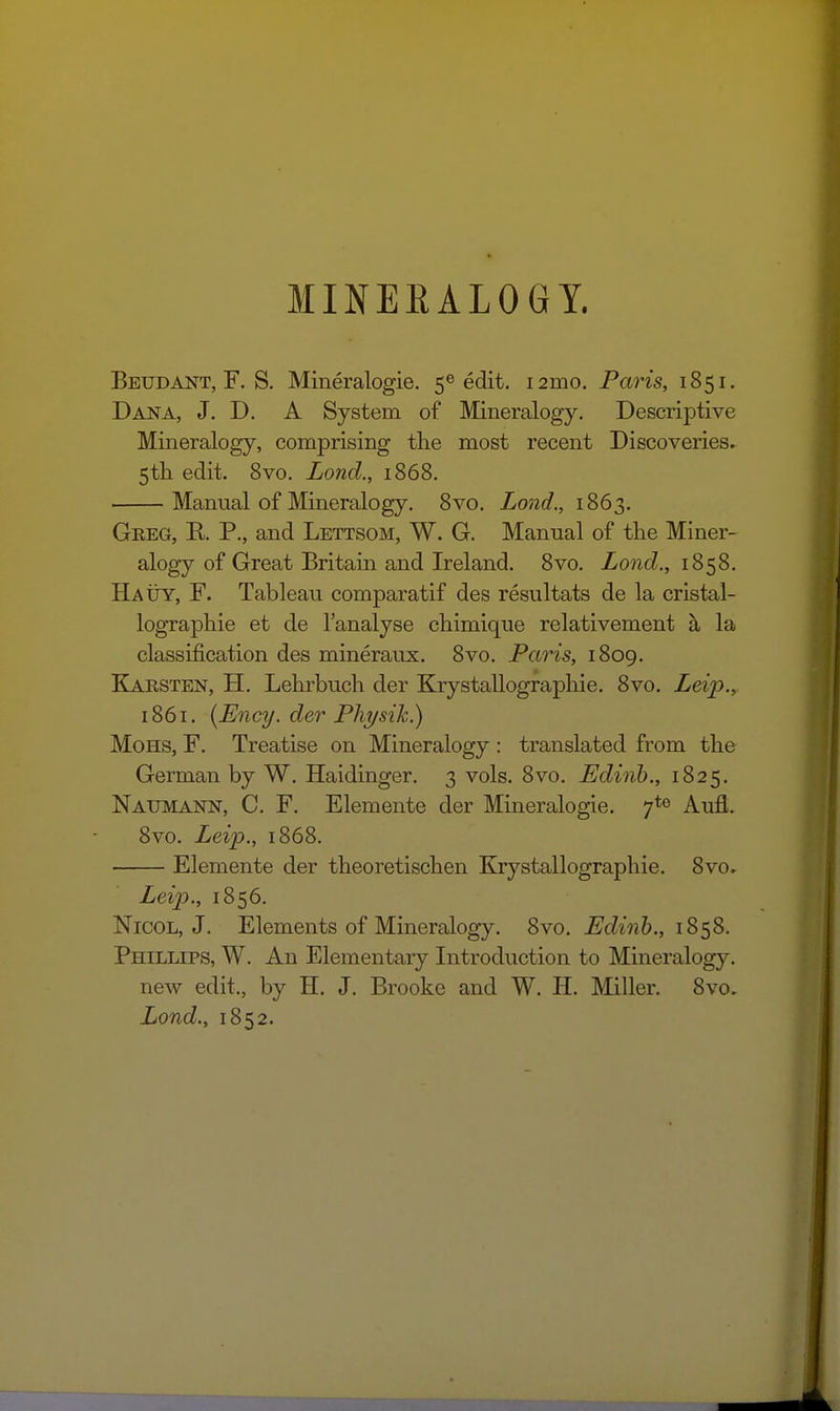 MINEEALOGY. Beudant, F. S, Mineralogie. 5® edit. i2mo. Paris, 1851. Dana, J. D. A System of Mineralogy. Descriptive Mineralogy, comprising the most recent Discoveries. 5tli edit. 8vo. Lond., 1868. Manual of Mineralogy. 8vo. Lond., 1863. Greg, K P., and Lettsom, W. G. Manual of the Miner- alogy of Great Britain and Ireland. 8vo. ZowcZ., 1858. HAtiY, F. Tableau comparatif des resultats de la cristal- lographie et de I'analyse chimique relativement la classification des mineraux. 8vo. Paris, 1809. Karsten, H. Lehrbuch der Krystallograpliie. 8vo. Lei'p., 1861. {Ency. der Physih.) MoHS, F. Treatise on Mineralogy : translated from the German by W. Haidmger. 3 vols. 8vo. Edinh., 1825. Natjmann, C. F. Elemente der Mineralogie. 7*6 Aufl. 8vo. Leip., 1868. Elemente der theoretischen Krystallographie. 8vo. Leip., 1856. NicoL, J. Elements of Mineralogy. 8vo. J^cZmiS., 1858. Phillips, W. An Elementary Introduction to Mineralogy. new edit., by H. J. Brooke and W. H. Miller. 8vo, Lond., 1852.