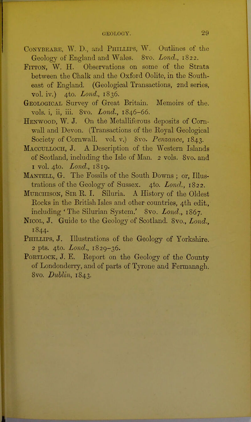 CoNYBEAHE, W. D., and Ppiillips, W. Outlines of the Geology of England and Wales. 8vo. Lond., 1822. FiTTON, W. H. Observations on some of the Strata between the Chalk and the Oxford Oolite, in the South- east of England. (Geological Transactions, 2nd series, vol. iv.) 4to. Lond., 1836. Geological Survey of Great Britain. Memoirs of the. vols, i, ii, iii. 8vo. Lond., 1846-66. Henwood, W. J. On the Metalliferous deposits of Com- ■wall and Devon, (Transactions of the Koyal Geological Society of Cornwall, vol. v.) 8vo. Penzance, 1843. Macculloch, J. A Description of the Western Islands of Scotland, including the Isle of Man. 2 vols. 8vo. and 1 vol. 4to. Lond., 1819. Mantell, G. The Fossils of the South Downs ; or, Illus- trations of the Geology of Sussex. 4to. Land., 1822. MuRCHisoN, Sir E. I. Siluria. A History of the Oldest Eocks in the British Isles and other countries, 4th edit., including ' The Silurian System.' 8vo. Lond., 1867. NicoL, J. Guide to the Geology of Scotland. 8vo., Lond., 1844. Phillips, J. Illustrations of the Geology of Yorkshire. 2 pts. 4to. Lond., 1829-36. PoETLOCK, J. E. Report on the Geology of the County of Londonderry, and of parts of Tyrone and Fermanagh. 8vo. Dublin, 1843.