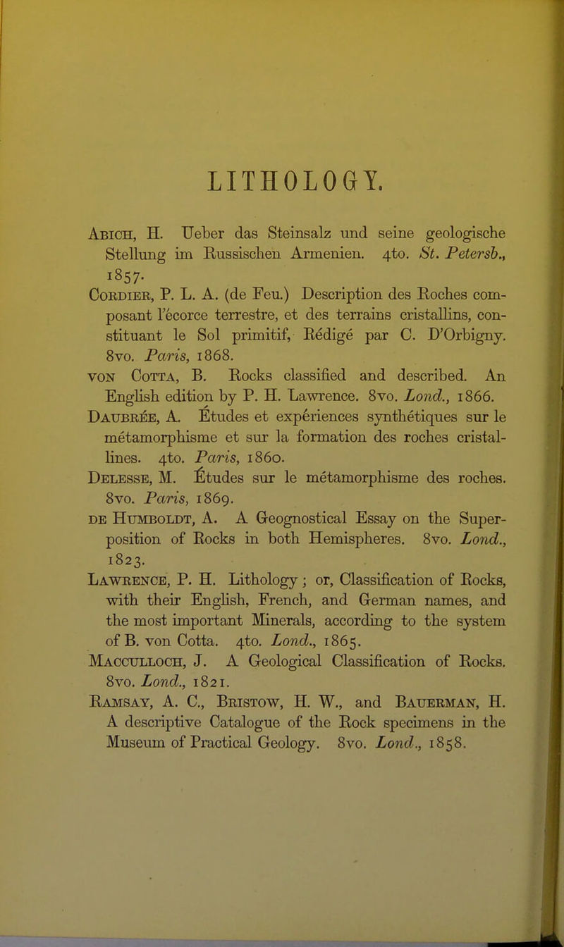 LITHOLOGY. Abich, H. Ueber das Steinsalz und seine geologische Stellmig im Russischen Armenien. 4to. St. Petersh., 1857- CoRDiER, P. L. A. (de Feu.) Description des Roches com- posant I'ecorce terrestre, et des terrains cristallins, con- stituant le Sol primitif, Eedige par C. D'Orbigny. 8vo. Paris, 1868. VON CoTTA, B. Rocks classified and described. An English edition by P. H. Lawrence. Svo. Lond., 1866. Daubree, a. Etudes et experiences sjnthetiques sur le metamorphisme et sur la formation des roches cristal- lines. 4to. Paris, i860. Delesse, M. ^Itudes sur le metamorphisme des roches. Svo. Paris, 1869. DE Humboldt, A. A Geognostical Essay on the Super- position of Rocks in both Hemispheres, Svo. Lond., 1823. Lawrence, P. H. Lithology; or, Classification of Rocks, with their EngHsh, French, and German names, and the most important Minerals, according to the system of B. von Cotta. 4to. Lond., 1865. Macculloch, J. A Geological Classification of Rocks. Svo. Lond., 1821. Ramsay, A. C, Bristow, H. W., and Bauerman, H. A descriptive Catalogue of the Rock specimens in the Museum of Practical Geology. Svo. Lond., 1858.