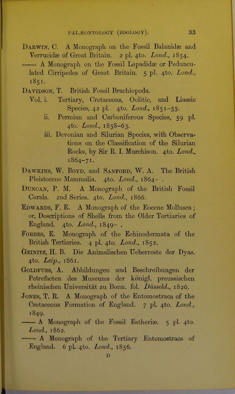 Darwin, C. A Monograph on the Fossil Balanidse and Verrucidae of Great Britain, 2 pi. 4to. Lond., 1854. A Monograph on the Fossil Lepadidae or Peduncu- lated Cirripedea of Great Britain. 5 pL 4to. Lond., 1851. Davidson, T, British Fossil Brachiopoda. Vol. i. Tertiary, Cretaceous, Oolitic, and Liassic Species, 42 pi. 4to. Lond.., 1851-55. ii. Permian and Carboniferous Species, 59 pi. 4to. Lond., 1858-63. iii. Devonian and Silurian Species, with Observa- tions on the Classification of the Silurian Eocks, by Sir K. I. Murchison. 4to. Land., 1864-71. Dawkin^, W. Boyd, and Sanford, W. A. The British Pleistocene Mammalia. 4to. Lond., 1864- . Duncan, P. M. A Monograph of the British Fossil Corals. 2nd Series. 4to. Lond., 1866. Edwards, F. E. A Monograph of the Eocene Mollusca ; or, Descriptions of SheUs from the Older Tertiaries of England. 4to. Lond., 1849- . Forbes, E, Monograph of the Echinodermata of the British Tertiaries. 4 pi. 4to. Lond., 1852. Geinitz, H. B. Die Ajiimalischen Ueberreste der Dyas. 4to. Leij:)., 1861. Goldfuss, A. Abbildungen und Beschreibungen der Petrefacten des Museums der kcinigl. preussischen rheinischen TJniversitat zu Bonn. fol. Dusseld., 1826. Jones, T. R. A Monograph of the Entomostraca of the Cretaceous Formation of England. 7 pi, 4to. Lond., 1849. A Monograph of the Fossil Estherise. 5 pi. 4to. Lond., 1862. A Monograph of the Tertiary Entomostraca of England. 6 pi. 4to. Lond., 1856. D