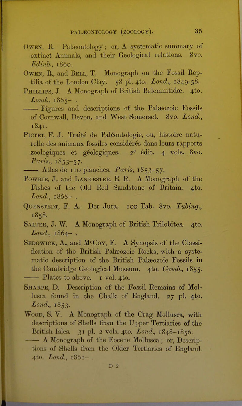 Owen, R. Palaeontology; or, A systematic summary of extinct Animals, and theii- Geological relations. 8vo. Edinh., i86o. Owen, R., and Bell, T. Monograph on the Fossil Rep- tilia of the London Clay. 58 pi. 4to. Lond., 1849-58. Phillips, J. A Monograph of British Belemnitidae. 4to. Lond., 1865- . Figures and descriptions of the Palaeozoic Fossils of Cornwall, Devon, and West Somerset. 8vo. Lond., 1841. PiCTET, F. J. Traits de Pal^ontologie, ou, histoire natu- relle des animaux fossiles consider^s dans leurs rapports zoologiques et geologiques. 2® edit. 4 vols. 8vo. Paris., 1853-57. Atlas de no planches. Paris, 1853-57. PowRiE, J., and Lankester, E. R. A Monograph of the Fishes of the Old Red Sandstone of Britain. 4to. Lond., 1868- . Quenstedt, F. A. Der Jura. 100 Tab. 8vo. Tubing., 1858. Salter, J. W. A Monograph of British Trilobites. 4to. Lond., 1864- . Sedgwick, A., and M^Coy, F. A Synopsis of the Classi- fication of the British Palaeozoic Rocks, with a syste- matic description of the British Palaeozoic Fossils in the Cambridge Geological Museum. 4to. Camh., 1855. Plates to above, i vol. 4to, Sharpe, D. Description of the Fossil Remains of Mol- lusca found in the Chalk of England. 27 pi. 4to. Lond., 1853. Wood, S. V. A Monograph of the Crag Mollusca, with descriptions of Shells from the Upper Tertiaries of the British Isles. 31 pi. 2 vols, 4to. Lond., 1848-1856, A Monograph of the Eocene Mollusca; or, Descrip- tions of Shells from the Older Tertiaries of England. 4to. Lond., 1861- . D 2