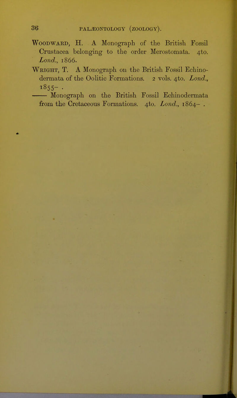 Woodward, H. A Monograph of the British Fossil Crustacea belonging to the order Merostomata. 4to. Lond., 1866. Wright, T. A Monograph on the British Fossil Echino- dermata of the OoHtic Formations. 2 vols. 4to. Lond., 1855- . Monograph on the British Fossil Echinodermata from the Cretaceous Formations. 4to, Lond,, 1864- .