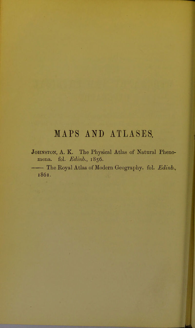 MAPS AND ATLASES. Johnston, A. K. The Physical Atlas of Natural Pheno- mena, fol. Edinb., 1856. The Royal Atlas of Modern Geography, fol. Edinb.,