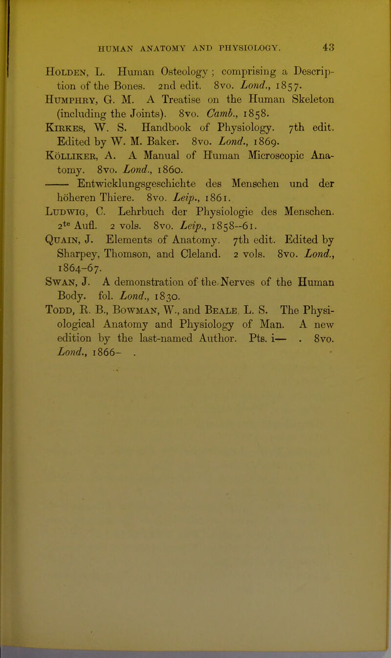 HoLDEN, L. Human Osteology; comprising a Descrip- tion of the Bones. 2nd edit. 8vo. Lond., 1857. Humphry, G. M. A Treatise on the Human Skeleton (including the Joints). Svo. Camb., 1858. KiRKES, W. S. Handbook of Physiology. 7th edit. Edited by W. M. Baker. Svo. Lond., 1869. KoLLiKER, A. A Manual of Human Microscopic Ana- tomy. Svo. Lond., 1S60. Entwicklungsgeschichte des Menscheu und der hoheren Thiere. Svo. Leip., 1861. LuDWiQ, C. Lehrbuch der Physiologic des Menschen. 2**^ Aufl. 2 vols. Svo. Leip., 1858-61. QuAiN, J. Elements of Anatomy. 7th edit. Edited by Sharpey, Thomson, and Cleland. 2 vols. Svo. Lond.^ 1864-67. Swan, J. A demonstration of the Nerves of the Human Body. fol. Lond., 1830. Todd, E. B., Bowman, W., and Beale. L. S. The Physi- ological Anatomy and Physiology of Man. A new edition by the last-named Author. Pts. i— . Svo.