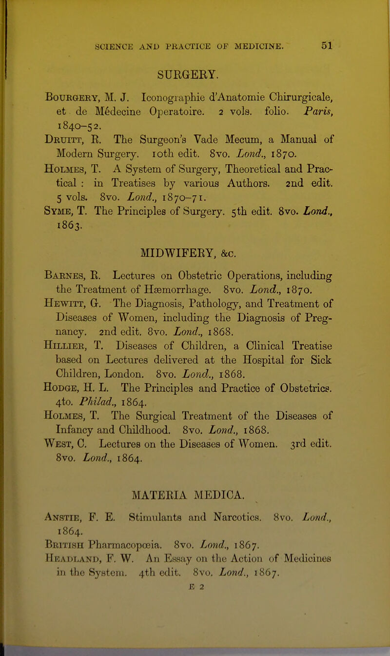 SURGERY. BoURGEKY, M. J. Iconogiaphie d'Anatomie Chirurgicale, et de Medecine Operatoire. 2 vols, folio. Paris, 1840-52. Druitt, R. The Surgeon's Vade Mecum, a Manual of Modern Surgery. lotii edit. 8vo. Land., 1870. Holmes, T. A System of Surgery, Theoretical and Prac- tical : in Treatises by various Authors. 2nd edit. 5 vols. 8vo. Lond., 1870-71. Syme, T. The Principles of Surgery. 5 th edit. Bvo. Lond., 1863. MIDWIFERY, &c. Barnes, R. Lectures on Obstetric Operations, including the Treatment of Haemorrhage. 8vo. Lond., 1870, Hewitt, G. The Diagnosis, Pathology, and Treatment of Diseases of Women, including the Diagnosis of Preg- nancy. 2nd edit, 8vo. Lond., 1868. HiLLiER, T. Diseases of Children, a Clinical Treatise based on Lectures delivered at the Hospital for Sick Children, London. 8vo. Lond., 1868. Hodge, H, L. The Principles and Practice of Obstetrics. 4to. Philad.y 1864. Holmes, T. The Surgical Treatment of the Diseases of Infancy and Childhood. 8vo. Lond., 1868. West, C. Lectures on the Diseases of Women. 3rd edit. 8vo. Lond., 1864. MATERIA MEDICA. Anstie, F. E. Stimulants and Narcotics. 8vo, Lond., 1864. British PharmacopcEia. 8vo. Lond., 1867. Headland, F. W. An Essay on the Action of Medicines in the System. 4th edit. 8vo. Lond., 1867. E 2