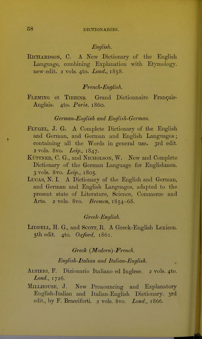 English. ElCHAEDSON, C. A New Dictionary of the English Language, combining Explanation with Etymology, new edit. 2 vols. 4to. Lond., 1858. French-English. Fleming et Tibbins. Grand Dictionnaire Fran9aiB- Anglais. 4to. Paris, i860. German-English and English-German. Flugel, J. G. A Complete Dictionary of the English and German, and German and English Languages; containing all the Words in general use. 3rd edit. 2 vols. 8vo. Leip., 1847. Kuttner, C. G., and Nicholson, W. New and Complete Dictionary of the German Language for EngHshmen, 3 vols. 8vo. Leip., 1805. Lucas, N. I. A Dictionary of the Enghsh and German, and German and Enghsh Languages, adapted to the present state of Literature, Science, Commerce and Arts. 2 vols. 8vo. Bremen, 1854-68. Greek-English. Liddell, H. G., and Scott, R. A Greek-English Lexicon. 5th edit, 4to, Oaf or d, 1861. Greek [Modern)-French. English-Italian and Italian-English. Altieri, F. Dizionario Italian© ed Inglese. 2 vols. 4to. Lond., 1726. Millhouse, J. New Pronouncing and Explanatory English-Italian and Italian-English Dictionary. 3rd edit., by F. Bracciforti. 2 vols. 8vo. Lond., 1866.