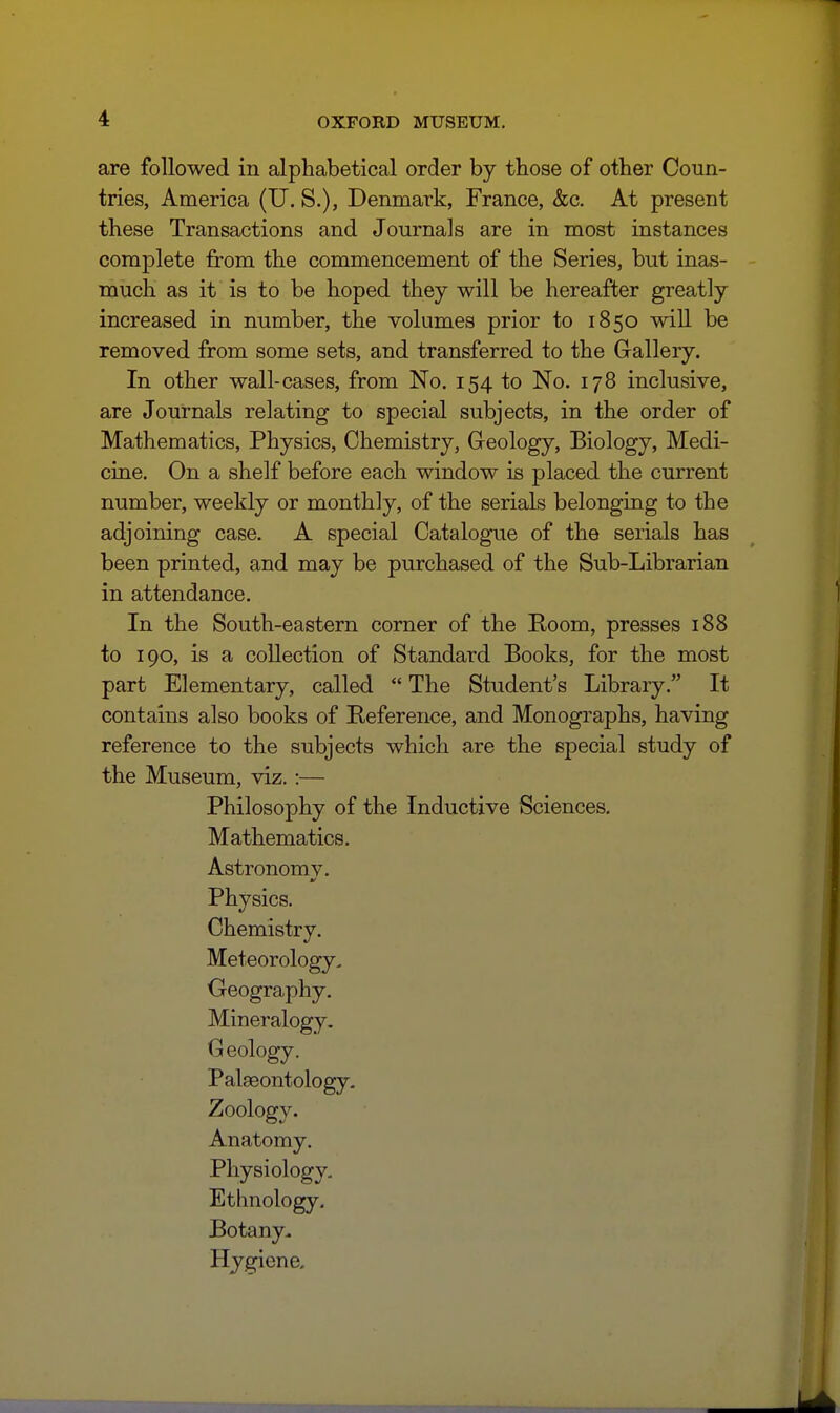 are followed in alphabetical order by those of other Coun- tries, America (U. S.), Denmark, France, &c. At present these Transactions and Journals are in most instances complete from the commencement of the Series, but inas- much as it is to be hoped they will be hereafter greatly increased in number, the volumes prior to 1850 will be removed from some sets, and transferred to the Gallery. In other wall-cases, from No. 154 to No. 178 inclusive, are Journals relating to special subjects, in the order of Mathematics, Physics, Chemistry, Gleology, Biology, Medi- cine. On a shelf before each window is placed the current number, weekly or monthly, of the serials belonging to the adjoining case. A special Catalogue of the serials has been printed, and may be purchased of the Sub-Librarian in attendance. In the South-eastern corner of the Room, presses 188 to 190, is a collection of Standard Books, for the most part Elementary, called  The Student's Library. It contains also books of Reference, and Monographs, having reference to the subjects which are the special study of the Museum, viz. :— Philosophy of the Inductive Sciences. Mathematics. Astronomv. Physics. Chemistry. Meteorology, Geography. Mineralogy. Geology. Palaeontology. Zoology. Anatomy. Physiology, Ethnology. Botany. Hygiene,