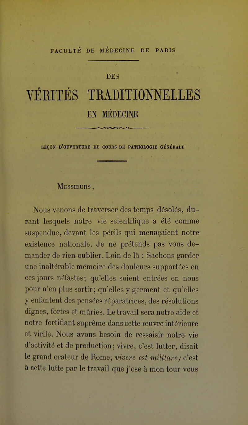 DES VÉRITÉS TRADITIONNELLES EN MÉDECINE LEÇON d'ouverture DU COURS DE PATHOLOGIE GÉNÉRALE Messieurs , Nous venons de traverser des temps désolés, du- rant lesquels notre vie scientifique a été comme suspendue, devant les périls qui menaçaient notre existence nationale. Je ne prétends pas vous de- mander de rien oublier. Loin de là : Sachons garder une inaltérable mémoire des douleurs supportées en ces jours néfastes; qu'elles soient entrées en nous pour n'en plus sortir; qu'elles y germent et qu'elles y enfantent des pensées réparatrices, des résolutions dignes, fortes et mûries. Le travail sera notre aide et notre fortifiant suprême dans cette œuvre intérieure et virile. Nous avons besoin de ressaisir notre vie d'activité et de production; vivre, c'est lutter, disait le grand orateur de Rome, vivere est militare; c'est à cette lutte par le travail que j'ose à mon tour vous