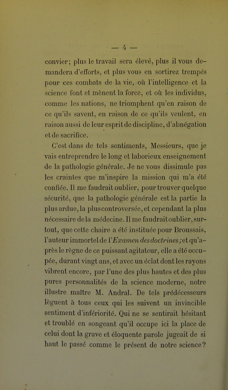 convier; plus le travail sera élevé, plus il vous de- mandera d'efforts, et plus vous en sortirez trempés pour ces combats de la vie, oi^i Tintelligence et la science font et mènent la force, et où les individus, comme les nations, ne triomphent qu'en raison de ce qu'ils savent, en raison de ce qu'ils veulent, en raison aussi de leur espritde discipline, d'abnégation et de sacrifice. C'est dans de tels sentiments. Messieurs, que je vais entreprendre le long et laborieux enseignement de la pathologie générale. Je ne vous dissimule pas les craintes que m'inspire la mission qui m'a été confiée. Il me faudrait oublier, pour trouver quelque sécurité, que la pathologie générale est la partie la plus ardue, la plus controversée, et cependant la plus nécessaire delà médecine. Il me faudrait oublier, sur- tout, que cette chaire a été instituée pour Broussais, l'auteur immortel de VExamen des doctrines;et qu'a- près le règne de ce puissant agitateur, elle a été occu- pée, durant vingt ans, et avec un éclat dont les rayons vibrent encore, par l'une des plus hautes et des plus pures personnalités de la science moderne, notre illustre maître M. Andral. De tels prédécesseurs lèguent à tous ceux qui les suivent un invincible sentiment d'infériorité. Qui ne se sentirait hésitant et troublé en songeant qu'il occupe ici la place de celui dont la grave et éloquente parole jugeait de si haut le passé comme le présent de notre science?