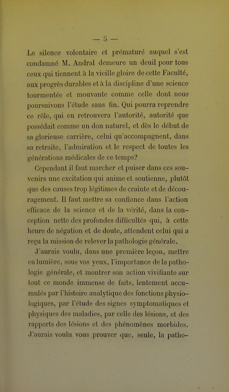 Le silence volontaire et prématuré auquel s'est condamné M. Andral demeure un deuil pour tous ceux qui tiennent à la vieille gloire de cette Faculté, aux progrès durables et à la discipline d'une science tourmentée et mouvante comme celle dont nous poursuivons Tétude sans fm. Qui pourra reprendre ce rôle, qui en retrouvera l'autorité, autorité que possédait comme un don naturel, et dès le début de sa glorieuse carrière, celui qu'accompagnent, dans sa retraite, l'admiration et le respect de toutes les générations médicales de ce temps? Cependant il faut marcher et puiser dans ces sou- venirs une excitation qui anime et soutienne, plutôt que des causes trop légitimes de crainte et de décou- ragement. Il faut mettre sa confiance dans l'action efficace de la science et de la vérité, dans la con- ception nette des profondes difficultés qui, à cette heure de négation et de doute, attendent celui qui a reçu la mission de relever la pathologie générale. J'aurais voulu, dans une première leçon, mettre en lumière, sous vos yeux, l'importance de la patho- logie générale, et montrer son action vivifiante sur tout ce monde immense de faits, lentement accu- mulés par l'histoire analy tique des fonctions physio- logiques, par l'étude des signes symptomatiques et physiques des maladies, par celle des lésions, et des rapports des lésions et des phénomènes morbides. J'aurais voulu vous prouver que, seule, la patho-
