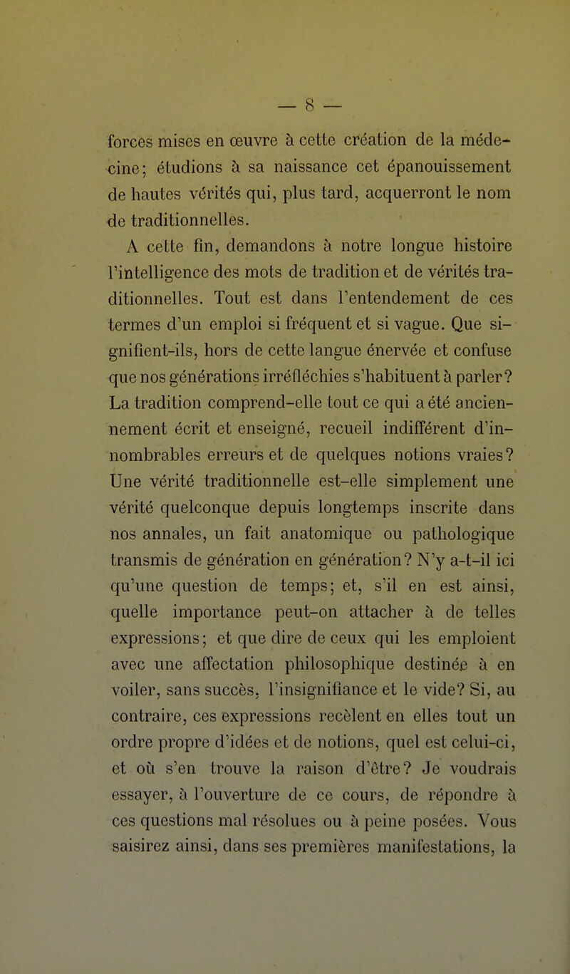 forces mises en œuvre à cette création de la méde- cine; étudions à sa naissance cet épanouissement de hautes vérités qui, plus tard, acquerront le nom de traditionnelles. A cette fm, demandons à notre longue histoire l'in telligence des mots de tradition et de vérités tra- ditionnelles. Tout est dans Tentendement de ces termes d'un emploi si fréquent et si vague. Que si- gnifient-ils, hors de cette langue énervée et confuse que nos générations irréfléchies s'habituent à parler? La tradition comprend-elle tout ce qui a été ancien- nement écrit et enseigné, recueil indifférent d'in- nombrables erreurs et de quelques notions vraies ? Une vérité traditionnelle est-elle simplement une vérité quelconque depuis longtemps inscrite dans nos annales, un fait anatomique ou pathologique transmis de génération en génération? N'y a-t-il ici qu'une question de temps; et, s'il en est ainsi, quelle importance peut-on attacher à de telles expressions ; et que dire de ceux qui les emploient avec une affectation philosophique destinée à en voiler, sans succès, l'insignifiance et le vide? Si, au contraire, ces expressions recèlent en elles tout un ordre propre d'idées et de notions, quel est celui-ci, et où s'en trouve la raison d'être? Je voudrais essayer, à l'ouverture de ce cours, de répondre à ces questions mal résolues ou à peine posées. Vous saisirez ainsi, dans ses premières manifestations, la