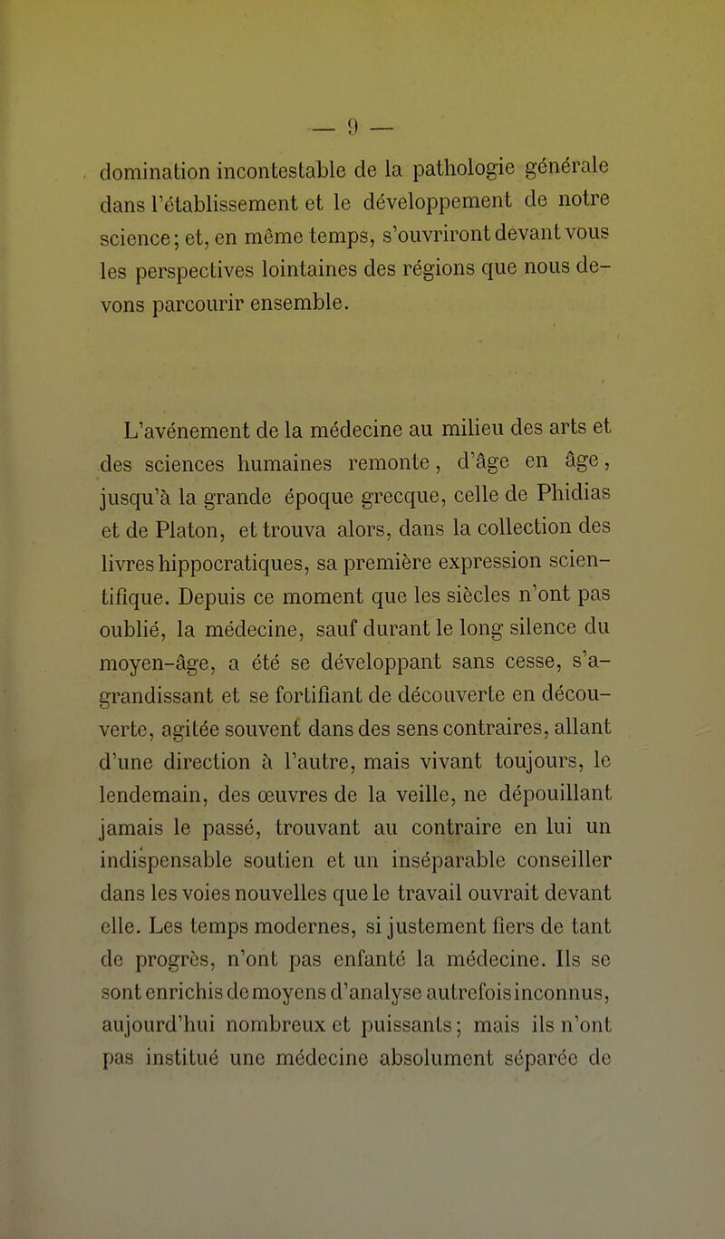 domination incontestable de la pathologie générale dans l'établissement et le développement de notre science; et, en même temps, s'ouvriront devant vous les perspectives lointaines des régions que nous de- vons parcourir ensemble. L'avénement de la médecine au milieu des arts et des sciences humaines remonte, d'âge en âge, jusqu'à la grande époque grecque, celle de Phidias et de Platon, et trouva alors, dans la collection des livres hippocratiques, sa première expression scien- tifique. Depuis ce moment que les siècles n'ont pas oublié, la médecine, sauf durant le long silence du moyen-âge, a été se développant sans cesse, s'a- grandissant et se fortifiant de découverte en décou- verte, agitée souvent dans des sens contraires, allant d'une direction à l'autre, mais vivant toujours, le lendemain, des œuvres de la veille, ne dépouillant jamais le passé, trouvant au contraire en lui un indispensable soutien et un inséparable conseiller dans les voies nouvelles que le travail ouvrait devant elle. Les temps modernes, si justement fiers de tant de progrès, n'ont pas enfanté la médecine. Ils se sont enrichis de moyens d'analyse autrefois inconnus, aujourd'hui nombreux et puissants ; mais ils n'ont pas institué une médecine absolument séparée de