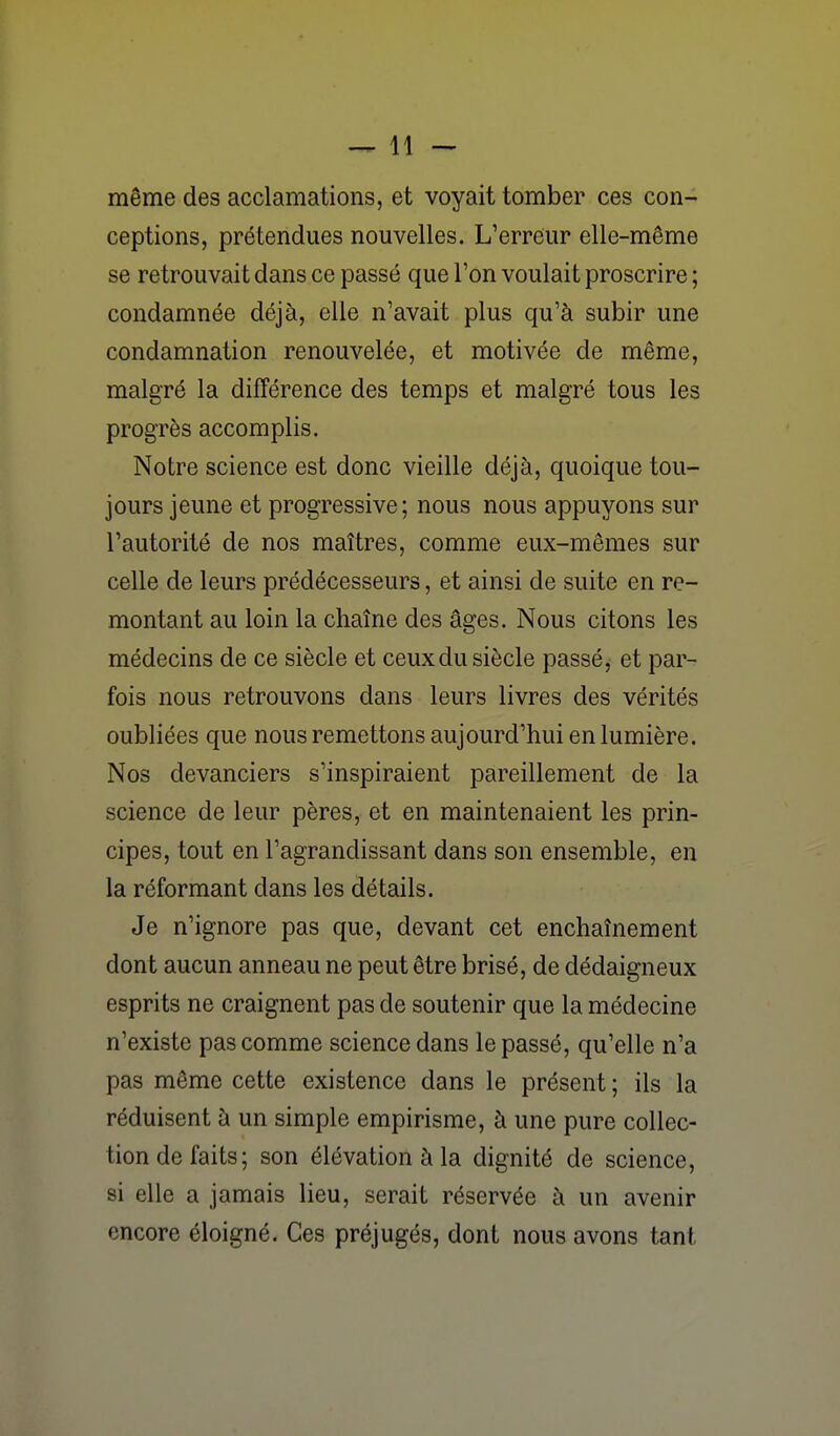 même des acclamations, et voyait tomber ces con- ceptions, prétendues nouvelles. L'erreur elle-même se retrouvait dans ce passé que l'on voulait proscrire ; condamnée déjà, elle n'avait plus qu'à subir une condamnation renouvelée, et motivée de même, malgré la différence des temps et malgré tous les progrès accomplis. Notre science est donc vieille déjà, quoique tou- jours jeune et progressive; nous nous appuyons sur l'autorité de nos maîtres, comme eux-mêmes sur celle de leurs prédécesseurs, et ainsi de suite en re- montant au loin la chaîne des âges. Nous citons les médecins de ce siècle et ceux du siècle passé, et par- fois nous retrouvons dans leurs livres des vérités oubliées que nous remettons aujourd'hui en lumière. Nos devanciers s'inspiraient pareillement de la science de leur pères, et en maintenaient les prin- cipes, tout en l'agrandissant dans son ensemble, en la réformant dans les détails. Je n'ignore pas que, devant cet enchaînement dont aucun anneau ne peut être brisé, de dédaigneux esprits ne craignent pas de soutenir que la médecine n'existe pas comme science dans le passé, qu'elle n'a pas môme cette existence dans le présent ; ils la réduisent à un simple empirisme, à une pure collec- tion de faits; son élévation à la dignité de science, si elle a jamais lieu, serait réservée à un avenir encore éloigné. Ces préjugés, dont nous avons tant