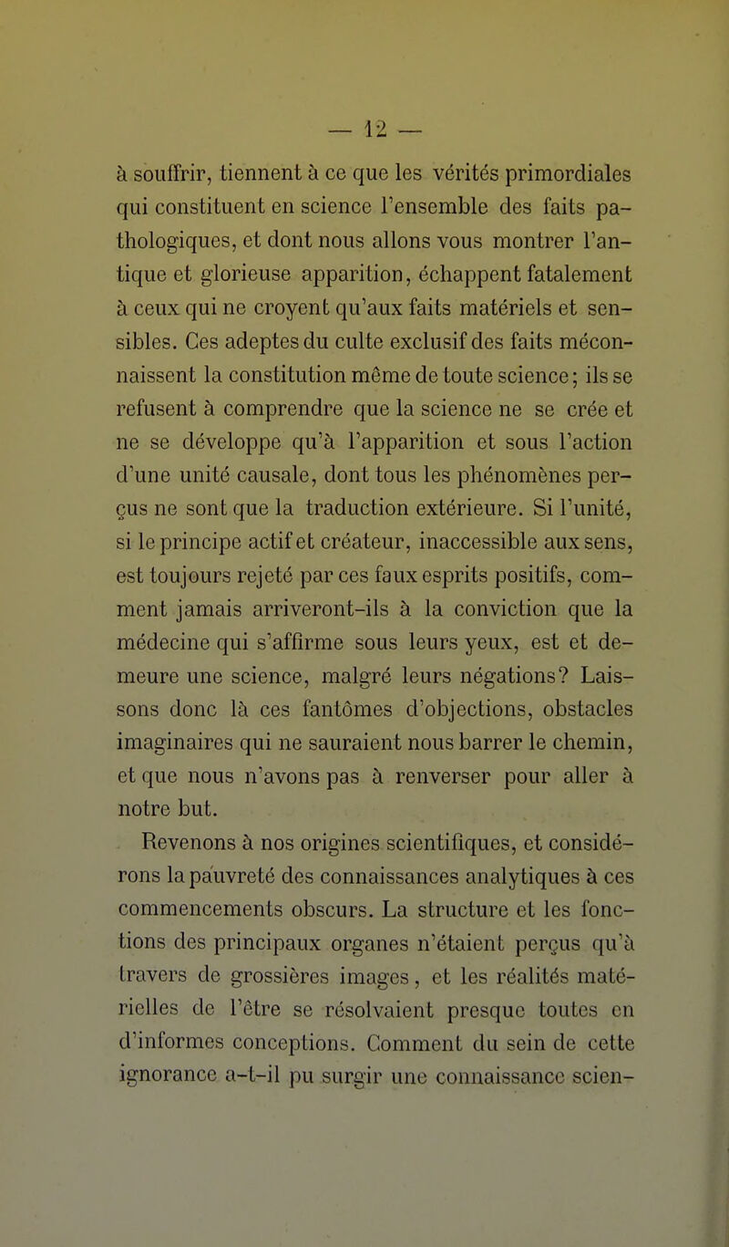 à souffrir, tiennent à ce que les vérités primordiales qui constituent en science Fensemble des faits pa- thologiques, et dont nous allons vous montrer l'an- tique et glorieuse apparition, échappent fatalement à ceux qui ne croyent qu'aux faits matériels et sen- sibles. Ces adeptes du culte exclusif des faits mécon- naissent la constitution même de toute science ; ils se refusent à comprendre que la science ne se crée et ne se développe qu'à l'apparition et sous l'action d'une unité causale, dont tous les phénomènes per- çus ne sont que la traduction extérieure. Si l'unité, si le principe actif et créateur, inaccessible aux sens, est toujours rejeté par ces faux esprits positifs, com- ment jamais arriveront-ils à la conviction que la médecine qui s'affirme sous leurs yeux, est et de- meure une science, malgré leurs négations? Lais- sons donc là ces fantômes d'objections, obstacles imaginaires qui ne sauraient nous barrer le chemin, et que nous n'avons pas à renverser pour aller à notre but. Revenons à nos origines scientifiques, et considé- rons la pauvreté des connaissances analytiques à ces commencements obscurs. La structure et les fonc- tions des principaux organes n'étaient perçus qu'à travers de grossières images, et les réalités maté- rielles de l'être se résolvaient presque toutes en d'informes conceptions. Comment du sein de cette ignorance a-t-il pu surgir une connaissance scien-