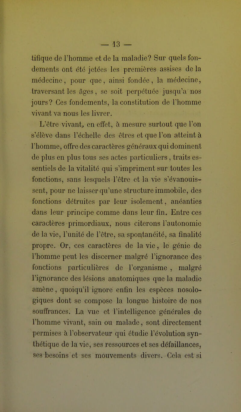 — 43 — tifique de l'homme et de la maladie? Sur quels fon- dements ont été jetées les premières assises de la médecine , pour que, ainsi fondée , la médecine, traversant les âges, se soit perpétuée jusqu'à nos jours? Ces fondements, la constitution de l'homme vivant va nous les livrer. L'être vivant^ en effet, à mesure surtout que l'on s'élève dans l'échelle des êtres et que l'on atteint à l'homme, offre des caractères généraux qui dominent de plus en plus tous ses actes particuliers, traits es- sentiels de la vitalité qui s'impriment sur toutes les fonctions, sans lesquels l'être et la vie s'évanouis- sent, pour ne laisser qu'une structure immobile, des fonctions détruites par leur isolement, anéanties dans leur principe comme dans leur fin. Entre ces caractères primordiaux, nous citerons l'autonomie de la vie, l'unité de l'être, sa spontanéité, sa finalité propre. Or, ces caractères de la vie, le génie de l'homme peut les discerner malgré l'ignorance des fonctions particulières de l'organisme , malgré l'ignorance des lésions anatomiques que la maladie amène, quoiqu'il ignore enfin les espèces nosolo- giques dont se compose la longue histoire de nos souffrances. La vue et l'intelligence générales de l'homme vivant, sain ou malade, sont directement permises à l'observateur qui étudie l'évolution syn- thétique de la vie, ses ressources et ses défaillances, ses besoins et ses mouvements divers. Cela est si
