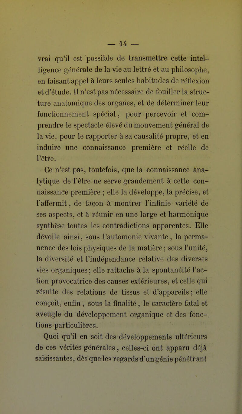 vrai qu'il est possible de transmettre cette intel- ligence générale de la vie au lettré et au philosophe, en faisant appel à leurs seules habitudes de réflexion et d'étude. Il n'est pas nécessaire de fouiller la struc- ture anatomique des organes, et de déterminer leur fonctionnement spécial, pour percevoir et com- prendre le spectacle élevé du mouvement général de la vie, pour le rapporter à sa causalité propre, et en induire une connaissance première et réelle de l'être. Ce n'est pas, toutefois, que la connaissance ana- lytique de l'être ne serve grandement à cette con- naissance première ; elle la développe, la précise, et l'affermit, de façon à montrer l'infinie variété de ses aspects, et à réunir en une large et harmonique synthèse toutes les contradictions apparentes. Elle dévoile ainsi, sous l'automonie vivante , la perma- nence des lois physiques de la matière; sous l'unité, la diversité et l'indépendance relative des diverses vies organiques ; elle rattache à la spontanéité l'ac- tion provocatrice des causes extérieures, et celle qui résulte des relations de tissus et d'appareils ; elle conçoit, enfin, sous la finalité , le caractère fatal et aveugle du développement organique et des fonc- tions particulières. Quoi qu'il en soit des développements ultérieurs de ces vérités générales, celles-ci ont apparu déjà saisissantes, dès que les regards d'un génie pénétrant