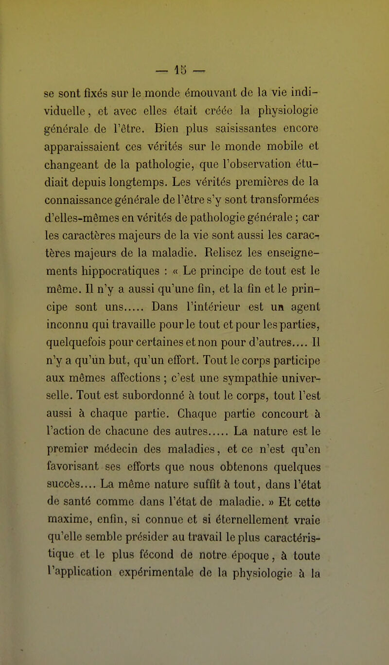 se sont fixés sur le monde émouvant de la vie indi- viduelle , et avec elles était créée la physiologie générale de l'être. Bien plus saisissantes encore apparaissaient ces vérités sur le monde mobile et changeant de la pathologie, que l'observation étu- diait depuis longtemps. Les vérités premières de la connaissance générale de l'être s'y sont transformées d'elles-mêmes en vérités de pathologie générale ; car les caractères majeurs de la vie sont aussi les carac-^ tères majeurs de la maladie. Relisez les enseigne- ments hippocratiques : « Le principe de tout est le même. Il n'y a aussi qu'une fin, et la fin et le prin- cipe sont uns Dans l'intérieur est un agent inconnu qui travaille pour le tout et pour les parties, quelquefois pour certaines et non pour d'autres.... Il n'y a qu'un but, qu'un eff'ort. Tout le corps participe aux mêmes affections ; c'est une sympathie univer- selle. Tout est subordonné à tout le corps, tout l'est aussi à chaque partie. Chaque partie concourt à l'action de chacune des autres La nature est le premier médecin des maladies, et ce n'est qu'en favorisant ses efforts que nous obtenons quelques succès.... La même nature suffit à tout, dans l'état de santé comme dans l'état de maladie. » Et cette maxime, enfin, si connue et si éternellement vraie qu'elle semble présider au travail le plus caractéris- tique et le plus fécond de notre époque, à toute l'application expérimentale de la physiologie à la