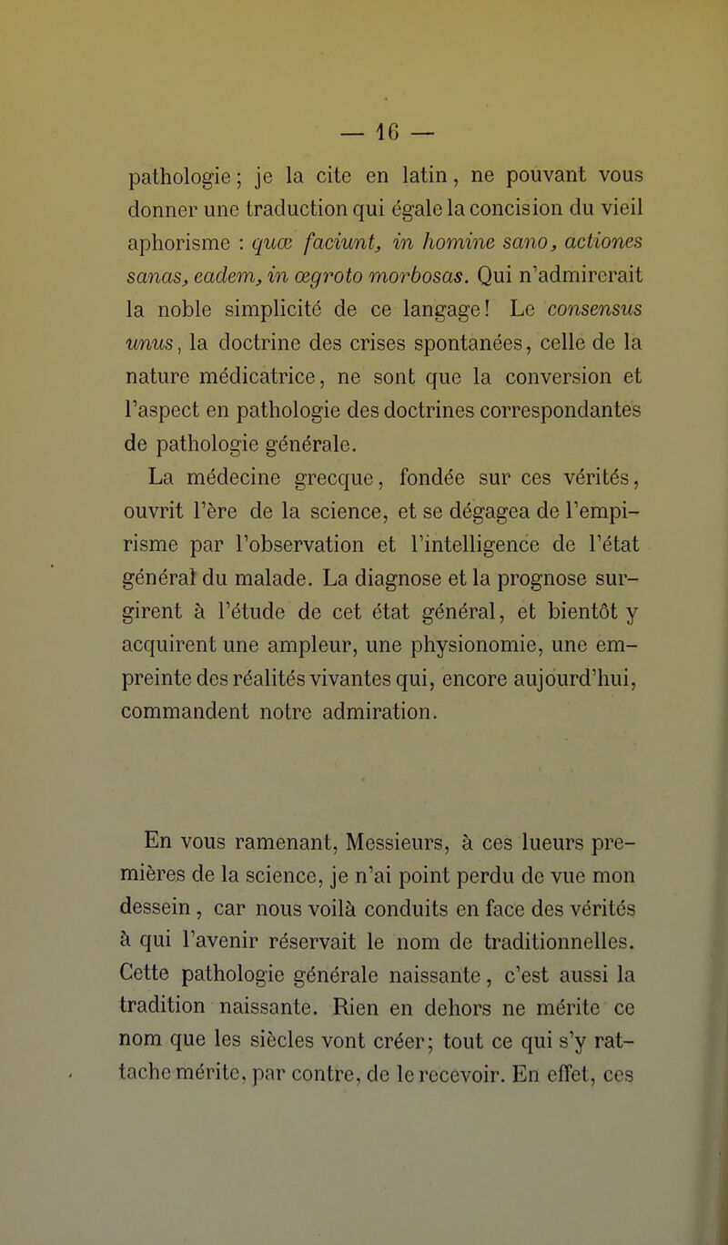 pathologie ; je la cite en latin, ne pouvant vous donner une traduction qui égale la concision du vieil aphorisme : quœ faciunt, in homine sano, actiones sanas, eadem, in œgroto morbosas. Qui n'admirerait la noble simplicité de ce langage! Le consensus unus, la doctrine des crises spontanées, celle de la nature médicatrice, ne sont que la conversion et Taspect en pathologie des doctrines correspondantes de pathologie générale. La médecine grecque, fondée sur ces vérités, ouvrit l'ère de la science, et se dégagea de l'empi- risme par l'observation et l'intelligence de l'état générai du malade. La diagnose et la prognose sur- girent à l'étude de cet état général, et bientôt y acquirent une ampleur, une physionomie, une em- preinte des réalités vivantes qui, encore aujourd'hui, commandent notre admiration. En vous ramenant, Messieurs, à ces lueurs pre- mières de la science, je n'ai point perdu de vue mon dessein, car nous voilà conduits en face des vérités à qui l'avenir réservait le nom de traditionnelles. Cette pathologie générale naissante, c'est aussi la tradition naissante. Rien en dehors ne mérite ce nom que les siècles vont créer; tout ce qui s'y rat- tache mérite, par contre, de le recevoir. En effet, ces
